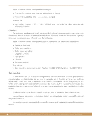 MANUAL PARA LA IMPLEMENTACIÓN DE LOS PAQUETES DE ACCIONES PARA PREVENIR Y VIGILAR LAS INFECCIONES ASOCIADAS A LA ATENCIÓN DE LA SALUD (IAAS)
41
Y con al menos uno de los siguientes hallazgos:
a) Tira reactiva positiva para estarasa leucocitaria o nitritos
b) Piuria (>10 leucocitos/ ml o >5 leucocitos / campo)
Además de:
▶▶ Urocultivo positivo ≥103 y <105 UFC/ml con no más de dos especies de
microorganismos.
Criterio 5
Paciente con sonda vesical en el momento del inicio de los signos y síntomas o que tuvo
una sonda vesical la cual fue retirada dentro de las 48 horas antes del inicio de los signos y
síntomas, con sospecha de infección por Candida spp.
Y con al menos uno de los siguientes signos y síntomas sin otra causa reconocida:
▶▶ Fiebre o distermia,
▶▶ Dolor supra-púbico,
▶▶ Dolor costo-vertebral
▶▶ Urgencia urinaria
▶▶ Polaquiuria
▶▶ Disuria
▶▶ Tenesmo vesical
Además de:
▶▶ Dos muestras consecutivas con: Adultos >50,000 UFC/ml y Niños >10,000 UFC/ml.
Comentarios:
El aislamiento de un nuevo microorganismo en urocultivo con criterios previamente
mencionados es diagnóstico de un nuevo episodio de infección urinaria. Los cultivos
reportados como “flora mixta” representan al menos dos especies de microorganismos. Por
tanto, un microorganismo adicional recuperado del mismo cultivo representaría más de dos
especies de microorganismos. Tal espécimen no puede ser utilizado para cumplir los criterios
de IVU.
En el caso anterior, se deberá repetir el cultivo, ante la sospecha de contaminación.
Las puntas de las sondas vesicales no deben ser cultivadas y no son aceptables para el
diagnóstico de IVU.
Nosedebentomarmuestrasdelabolsacolectora,noseránaceptablesparaeldiagnóstico
de IVU.
 