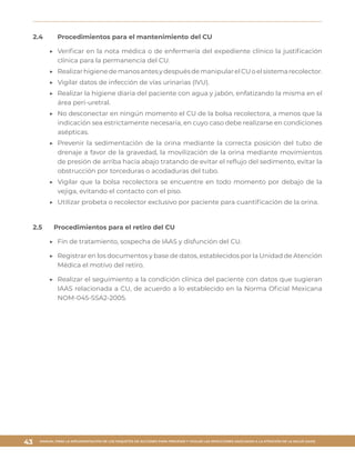 MANUAL PARA LA IMPLEMENTACIÓN DE LOS PAQUETES DE ACCIONES PARA PREVENIR Y VIGILAR LAS INFECCIONES ASOCIADAS A LA ATENCIÓN DE LA SALUD (IAAS)
43
2.4	 Procedimientos para el mantenimiento del CU
▶▶ Verificar en la nota médica o de enfermería del expediente clínico la justificación
clínica para la permanencia del CU.
▶▶ RealizarhigienedemanosantesydespuésdemanipularelCUoelsistemarecolector.
▶▶ Vigilar datos de infección de vías urinarias (IVU).
▶▶ Realizar la higiene diaria del paciente con agua y jabón, enfatizando la misma en el
área peri-uretral.
▶▶ No desconectar en ningún momento el CU de la bolsa recolectora, a menos que la
indicación sea estrictamente necesaria, en cuyo caso debe realizarse en condiciones
asépticas.
▶▶ Prevenir la sedimentación de la orina mediante la correcta posición del tubo de
drenaje a favor de la gravedad, la movilización de la orina mediante movimientos
de presión de arriba hacia abajo tratando de evitar el reflujo del sedimento, evitar la
obstrucción por torceduras o acodaduras del tubo.
▶▶ Vigilar que la bolsa recolectora se encuentre en todo momento por debajo de la
vejiga, evitando el contacto con el piso.
▶▶ Utilizar probeta o recolector exclusivo por paciente para cuantificación de la orina.
2.5	 Procedimientos para el retiro del CU
▶▶ Fin de tratamiento, sospecha de IAAS y disfunción del CU.
▶▶ Registrar en los documentos y base de datos, establecidos por la Unidad de Atención
Médica el motivo del retiro.
▶▶ Realizar el seguimiento a la condición clínica del paciente con datos que sugieran
IAAS relacionada a CU, de acuerdo a lo establecido en la Norma Oficial Mexicana
NOM-045-SSA2-2005.
 