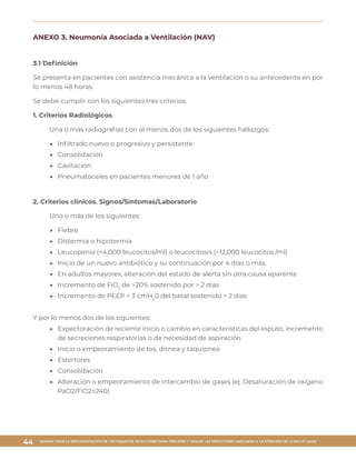 MANUAL PARA LA IMPLEMENTACIÓN DE LOS PAQUETES DE ACCIONES PARA PREVENIR Y VIGILAR LAS INFECCIONES ASOCIADAS A LA ATENCIÓN DE LA SALUD (IAAS)
44
ANEXO 3. Neumonía Asociada a Ventilación (NAV)
3.1 Definición
Se presenta en pacientes con asistencia mecánica a la ventilación o su antecedente en por
lo menos 48 horas.
Se debe cumplir con los siguientes tres criterios:
1. Criterios Radiológicos
Una o más radiografías con al menos dos de los siguientes hallazgos:
▶▶ Infiltrado nuevo o progresivo y persistente
▶▶ Consolidación
▶▶ Cavitación
▶▶ Pneumatoceles en pacientes menores de 1 año
2. Criterios clínicos. Signos/Síntomas/Laboratorio
Uno o más de los siguientes:
▶▶ Fiebre
▶▶ Distermia o hipotermia
▶▶ Leucopenia (<4,000 leucocitos/ml) o leucocitosis (>12,000 leucocitos /ml)
▶▶ Inicio de un nuevo antibiótico y su continuación por 4 días o más.
▶▶ En adultos mayores, alteración del estado de alerta sin otra causa aparente
▶▶ Incremento de FiO2
de >20% sostenido por > 2 días
▶▶ Incremento de PEEP > 3 cmH2
0 del basal sostenido > 2 días
Y por lo menos dos de los siguientes:
▶▶ Expectoración de reciente inicio o cambio en características del esputo, incremento
de secreciones respiratorias o de necesidad de aspiración
▶▶ Inicio o empeoramiento de tos, disnea y taquipnea
▶▶ Estertores
▶▶ Consolidación
▶▶ Alteración o empeoramiento de intercambio de gases (ej. Desaturación de oxígeno
PaO2/FiO2≤240)
 