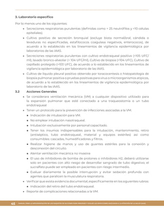 MANUAL PARA LA IMPLEMENTACIÓN DE LOS PAQUETES DE ACCIONES PARA PREVENIR Y VIGILAR LAS INFECCIONES ASOCIADAS A LA ATENCIÓN DE LA SALUD (IAAS)
45
3. Laboratorio específico
Por lo menos uno de los siguientes:
▶▶ Secreciones respiratorias purulentas (definidas como > 25 neutrófilos y <10 células
epiteliales).
▶▶ Cultivo positivo de secreción bronquial (excluye biota normal/oral, cándida o
levaduras no especificadas, estafilococos coagulasa negativos, enterococos), de
acuerdo a lo establecido en los lineamientos de vigilancia epidemiológica por
laboratorios de las IAAS.
▶▶ Secreciones respiratorias purulentas con cultivo endotraqueal positivo (>105 UFC/
ml), lavado bronco-alveolar (> 104 UFC/ml), Cultivo de biopsia (>104 UFC), Cultivo de
cepillado protegido (>103 UFC), de acuerdo a lo establecido en los lineamientos de
vigilancia epidemiológica por laboratorio de las IAAS.
▶▶ Cultivo de líquido pleural positivo obtenido por toracocentesis o histopatología de
biopsia pulmonar positiva o pruebas positivas para virus o microorganismos atípicos,
de acuerdo a lo establecido en los lineamientos de vigilancia epidemiológica por
laboratorio de las IAAS.
3.2	 Acciones Generales
▶▶ Se considerara ventilación mecánica (VM) a cualquier dispositivo utilizado para
la expansión pulmonar que esté conectado a una traqueostomía o un tubo
endotraqueal
▶▶ Tener un protocolo para la prevención de infecciones asociadas a la VM.
■■ Indicación de intubación para VM.
■■ No emplear intubación nasotraqueal.
■■ Intubación exclusivamente por personal capacitado.
■■ Tener los insumos indispensables para la intubación, mantenimiento, retiro
(antiséptico, tubo endotraqueal, material y equipos estériles) así como
consumibles: cascadas, humedificadores y filtros.
■■ Realizar higiene de manos y uso de guantes estériles para la conexión y
desconexión del circuito.
■■ Alentar ventilación mecánica no invasiva
■■ El uso de inhibidores de bomba de protones o inhibidores H2, deberá utilizarse
solo en pacientes con alto riesgo de desarrollar sangrado de tubo digestivo; el
sucralfato puede ser empleado en pacientes con riesgo intermedio.
■■ Evaluar diariamente la posible interrupción y evitar sedación profunda con
agentes que paralicen la musculatura respiratoria.
▶▶ Verificar que exista evidencia documental, específicamente en los siguientes rubros:
■■ Indicación del retiro del tubo endotraqueal.
▶▶ Reporte de complicaciones relacionadas a la VM.
 