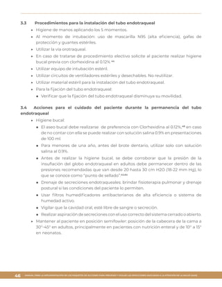 MANUAL PARA LA IMPLEMENTACIÓN DE LOS PAQUETES DE ACCIONES PARA PREVENIR Y VIGILAR LAS INFECCIONES ASOCIADAS A LA ATENCIÓN DE LA SALUD (IAAS)
46
3.3	 Procedimientos para la instalación del tubo endotraqueal
▶▶ Higiene de manos aplicando los 5 momentos.
▶▶ Al momento de intubación: uso de mascarilla N95 (alta eficiencia), gafas de
protección y guantes estériles.
▶▶ Utilizar la vía orotraqueal.
▶▶ En caso de tratarse de procedimiento electivo solicite al paciente realizar higiene
bucal previa con clorhexidina al 0.12% 44
▶▶ Utilizar equipo de intubación estéril.
▶▶ Utilizar circuitos de ventiladores estériles y desechables. No reutilizar.
▶▶ Utilizar material estéril para la instalación del tubo endotraqueal.
▶▶ Para la fijación del tubo endotraqueal:
■■ Verificar que la fijación del tubo endotraqueal disminuya su movilidad.
3.4	 Acciones para el cuidado del paciente durante la permanencia del tubo
endotraqueal
▶▶ Higiene bucal:
■■ El aseo bucal debe realizarse de preferencia con Clorhexidina al 0.12%,48
en caso
de no contar con ella se puede realizar con solución salina 0.9% en presentaciones
de 100 ml.
■■ Para menores de una año, antes del brote dentario, utilizar solo con solución
salina al 0.9%.
■■ Antes de realizar la higiene bucal, se debe corroborar que la presión de la
insuflación del globo endotraqueal en adultos debe permanecer dentro de las
presiones recomendadas que van desde 20 hasta 30 cm H2O (18-22 mm Hg), lo
que se conoce como “punto de sellado”.44,64
■■ Drenaje de secreciones endotraqueales: brindar fisioterapia pulmonar y drenaje
postural si las condiciones del paciente lo permiten.
■■ Usar filtros humedificadores antibacterianos de alta eficiencia o sistema de
humedad activo.
■■ Vigilar que la cavidad oral, esté libre de sangre o secreción.
■■ Realizar aspiración de secreciones con el uso correcto del sistema cerrado o abierto.
▶▶ Mantener al paciente en posición semifowler: posición de la cabecera de la cama a
30°-45° en adultos, principalmente en pacientes con nutrición enteral y de 10° a 15°
en neonatos.
 