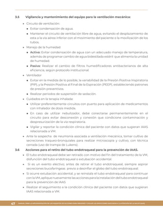 MANUAL PARA LA IMPLEMENTACIÓN DE LOS PAQUETES DE ACCIONES PARA PREVENIR Y VIGILAR LAS INFECCIONES ASOCIADAS A LA ATENCIÓN DE LA SALUD (IAAS)
47
3.5	 Vigilancia y mantenimiento del equipo para la ventilación mecánica:
▶▶ Circuito de ventilación:
■■ Evitar condensación de agua.
■■ Mantener el circuito de ventilación libre de agua, evitando el desplazamiento de
esta a la vía aérea inferior con el movimiento del paciente o la movilización de los
tubos.
▶▶ Manejo de la humedad
■■ Activa: Evitar condensación de agua con un adecuado manejo de temperatura,
además de programar cambio de agua bidestilada estéril que alimenta la unidad
de humedad.
■■ Pasiva: Realizar el cambio de filtros humedificadores antibacterianos de alta
eficiencia, según protocolo institucional.
▶▶ Ventilador
■■ Evitar en la medida de lo posible, la variabilidad de la Presión Positiva Inspiratoria
(PIP), y la Presión Positiva al Final de la Espiración (PEEP), estableciendo patrones
de presión preventivos.
■■ Realizar periodos de suspensión de sedación.
▶▶ Cuidados en la terapia inhalada:
■■ Utilizar preferentemente circuitos con puerto para aplicación de medicamentos
con inhalador de dosis medida.
■■ En caso de utilizar nebulizador, debe conectarse permanentemente en el
circuito para evitar desconexión y conexión que condicione contaminación y
despresurización de la vía respiratoria.
■■ Vigilar y reportar la condición clínica del paciente con datos que sugieran IAAS
relacionada a VM.
▶▶ Ante la sospecha de neumonía asociada a ventilación mecánica, tomar cultivo de
secreciones traqueo-bronquiales para realizar microscopia y cultivo, con técnica
cerrada (uso de trampa de Lukens).
3.6	 Acciones para el retiro del tubo endotraqueal para la prevención de IAAS.
▶▶ El tubo endotraqueal debe ser retirado con motivo del fin del tratamiento de la VM,
disfunción del tubo endotraqueal o extubación accidental.
▶▶ Si es un evento electivo; antes de retirar el tubo endotraqueal, siempre aspirar
secreciones bucofaríngeas previo a desinflar el globo del tubo endotraqueal.
▶▶ Si ocurre extubación accidental, y se reinstala el tubo endotraqueal para continuar
conlaVM,apliquenuevamentelasaccionesparalainstalacióndeltuboendotraqueal
para la prevención de IAAS
▶▶ Realizar el seguimiento a la condición clínica del paciente con datos que sugieran
IAAS relacionada a VM.
 