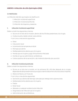 MANUAL PARA LA IMPLEMENTACIÓN DE LOS PAQUETES DE ACCIONES PARA PREVENIR Y VIGILAR LAS INFECCIONES ASOCIADAS A LA ATENCIÓN DE LA SALUD (IAAS)
48
ANEXO 4 Infección de sitio Quirúrgico (ISQ)
4.1 Definición
La infección del sitio quirúrgico se clasifica en:
1. Infección incisional superficial
2. Infección incisional profunda
3. Infección de órganos y espacios
1.	 Infección incisional superficial
Debe cumplir los siguientes criterios:
▶▶ Ocurre en el sitio de la incisión, dentro de los 30 días posteriores a la cirugía.
▶▶ Involucra piel y tejido celular subcutáneo.
Y con Uno o más de los siguientes:
▶▶ Dolor
▶▶ Induración local
▶▶ Incremento de temperatura local
▶▶ Drenaje purulento
▶▶ Deliberadamente abierta por el cirujano
▶▶ Herida que el cirujano juzga clínicamente infectada
▶▶ Herida en que se administran antibióticos
▶▶ Cultivo positivo de la secreción o de material obtenido por punción
2.	 Infección incisional profunda
Debe cumplir los siguientes criterios:
▶▶ Ocurre en el sitio de la incisión, en los primeros 30 a 90 días después de la cirugía,
dependiendo del procedimiento quirúrgico o dentro del primer año si se colocó implante.
▶▶ Abarca la fascia y el músculo
Y con Uno o más de los siguientes:
▶▶ Secreción purulenta del drenaje colocado por debajo de la aponeurosis
▶▶ Deliberadamente abierta por el cirujano
▶▶ Fiebre
▶▶ Dolor local
▶▶ Absceso o cualquier evidencia de infección
▶▶ Diagnóstico de infección por el cirujano
▶▶ Administración de antibióticos
 