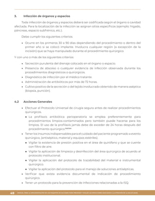 MANUAL PARA LA IMPLEMENTACIÓN DE LOS PAQUETES DE ACCIONES PARA PREVENIR Y VIGILAR LAS INFECCIONES ASOCIADAS A LA ATENCIÓN DE LA SALUD (IAAS)
49
3.	 Infección de órganos y espacios
Toda infección de órganos y espacios deberá ser codificada según el órgano o cavidad
afectada. Para la localización de la infección se asignan sitios específicos (ejemplo: hígado,
páncreas, espacio subfrénico, etc.).
Debe cumplir los siguientes criterios:
▶▶ Ocurre en los primeros 30 a 90 días dependiendo del procedimiento o dentro del
primer año si se colocó implante. Involucra cualquier región (a excepción de la
incisión) que se haya manipulado durante el procedimiento quirúrgico.
Y con uno o más de los siguientes criterios:
▶▶ Secreción purulenta del drenaje colocado en el órgano o espacio.
▶▶ Presencia de absceso o cualquier evidencia de infección observada durante los
procedimientos diagnósticos o quirúrgicos.
▶▶ Diagnóstico de infección por el médico tratante.
▶▶ Administración de antibióticos por más de 72 horas.
▶▶ Cultivo positivo de la secreción o del tejido involucrado obtenido de manera aséptica
(biopsia, punción).
4.2	 Acciones Generales
▶▶ Efectuar el Protocolo Universal de cirugía segura antes de realizar procedimientos
quirúrgicos.
■■ La profilaxis antibiótica perioperatoria se emplea preferentemente para
procedimientos limpios-contaminados pero también puede hacerse para los
limpios. El uso de la profilaxis jamás debe de exceder de 24 horas después del
procedimiento quirúrgico.16,61,64
▶▶ Tener los insumos indispensables para el cuidado del paciente programado a evento
quirúrgico, (antiséptico, material y equipos estériles).
■■ Vigilar la existencia de presión positiva en el área de quirófano y que se cuente
con filtro de aire.
■■ Vigilar la aplicación de limpieza y desinfección del área quirúrgica de acuerdo al
protocolo institucional.
■■ Vigilar la aplicación del protocolo de trazabilidad del material e instrumental
quirúrgico.
■■ Vigilar la aplicación del protocolo para el manejo de soluciones antisépticas.
▶▶ Verificar que exista evidencia documental de indicación de procedimiento
quirúrgico.
▶▶ Tener un protocolo para la prevención de infecciones relacionadas a la ISQ.
 