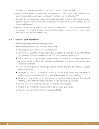 MANUAL PARA LA IMPLEMENTACIÓN DE LOS PAQUETES DE ACCIONES PARA PREVENIR Y VIGILAR LAS INFECCIONES ASOCIADAS A LA ATENCIÓN DE LA SALUD (IAAS)
51
500ml a una temperatura de 37°C a 38°C56,64
y uso colchón térmico.
▶▶ Mantener los niveles de glucosa en sangre entre 110 y 180mg/dl principalmente, en
pacientes diabéticos, cirugías cardiacas y múltiples comorbilidades.62,63
▶▶ En caso de cirugía con tiempo prolongado o perdida mayor a 1.5 litros de sangre,
aplicar segunda dosis de acuerdo al protocolo de profilaxis antimicrobiana que se
lleve en el hospital.
▶▶ Para la prevención de IAAS por ISQ, realizar la valoración y clasificación de la herida
quirúrgica en cirugía: limpia, limpia contaminada, contaminada y sucia, para
identificar los cuidados específicos.
4.6	 Medidas post-operatorias
▶▶ Medidas postoperatorias en recuperación:
▶▶ Mantener temperatura no menor a 35.5°C.57, 58
■■ Medidas postoperatorias en hospitalización:
■■ Promover la suspensión de antibiótico profiláctico dentro de un máximo de las
24 horas del postoperatorio de acuerdo al procedimiento quirúrgico.
■■ De acuerdo a la clasificación y condiciones de la herida quirúrgica, descubrir
la herida hasta las 24 a 48 horas del postoperatorio, a menos que exista otra
indicación expresa.
■■ Antes de manipular la herida quirúrgica, realizar higiene de manos y utilizar
guantes estériles.
■■ Proteger la herida quirúrgica, antes y durante el baño del paciente o
preferentemente se recomienda el uso de baño seco con clorhexidina.
■■ Realizar la curación de herida quirúrgica, con técnica antiséptica, uso de material
estéril y uso de antisépticos de acuerdo al tipo de herida quirúrgica.
■■ Retirar en el menor tiempo posible los drenajes quirúrgicos.
■■ Registrar y notificar la evolución diaria de la herida quirúrgica.
■■ Realizar toma de cultivo ante la sospecha de ISQ.
 