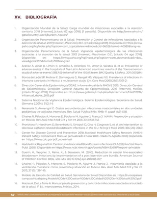 MANUAL PARA LA IMPLEMENTACIÓN DE LOS PAQUETES DE ACCIONES PARA PREVENIR Y VIGILAR LAS INFECCIONES ASOCIADAS A LA ATENCIÓN DE LA SALUD (IAAS)
52
XV.	 BIBLIOGRAFÍA
1.	 	Organización Mundial de la Salud. Carga mundial de infecciones asociadas a la atención
sanitaria. 2018 [Internet]; [citado 02 ago 2018]. [1 pantalla]. Disponible en: http://www.who.int/
gpsc/country_work/burden_hcai/es/
2.	 	Organización Panamericana de la Salud. Prevención y Control de Infecciones Asociadas a la
AtencióndelaSalud.2017[Internet].WashintonD.C.;[citado06ago2018].Disponibleen:https://www.
paho.org/hq/index.php?option=com_topics&view=rdmore&cid=5602&Itemid=40930&lang=es
3.	 	Organización Panamericana de la Salud. Vigilancia epidemiológica de las infecciones
asociadas a la atención de la salud. 2012 [Internet]. Washinton D.C.; [citado 04 ago 2018].
Disponible en: https://www.paho.org/hq/index.php?option=com_docman&task=doc_
view&gid=22315&Itemid=270&lang=en
4.	 Aranaz A, Aibar R, Limón R, Amarilla A, Restrepo FR, Urroz O, Sarabia O, et al. Prevalence of
adverse events in the hospitals of five Latin American countries: results of the ‘Iberoamerican
study of adverse events’ (IBEAS) on behalf of the IBEAS team. BMJ Quality & Safety. 2011;05(1284)
5.	 	Ponce de León SP, Molinar F, Domínguez G, Rangel MS, Vázquez VG. Prevalence of infections in
intensive care units in Mexico: a multicenter study. Crit Care Med 2000;28(5):1361-21
6.	 	Dirección General de Epidemiología/DGAE. Informe Anual de la RHOVE 2015. Dirección General
de Epidemiología, Dirección General Adjunta de Epidemiología. 2016 [Internet]. México.
[citado 22 ago 2018]. Disponible en: https://www.gob.mx/cms/uploads/attachment/file/212974/
infoanual_rhove_2015.pdf
7.	 	Sistema Nacional de Vigilancia Epidemiológica. Boletín Epidemiológico. Secretaría de Salud.
(Semana 2,2014); 31(2):1-5
8.	 	Navarrete S, Armengol G. Costos secundarios por infecciones nosocomiales en dos unidades
pediátricas de cuidados intensivos. Rev. Salud Pública Méx. 1999; 41 suppl 1:S51-S58.
9.	 	Chaires R, Palacios A, Monares E, Poblano M, Aguirre J, Franco J. NAVM: Prevención y situación
en México. Rev Asoc Mex Med Crit y Ter Int 2013; 27(3):138-145
10.	 	Pronovost P, Needham D, Berenholtz S, Sinopoli D, Chu H, Cosgrove S, et al. An intervention to
decrease catheter-related bloodstream infections in the ICU. N Engl J Med. 2007; 356 (25): 2660
11.	 Center for Disease Control and Prevention 2018; National Healthcare Safety Network (NHSN)
Patient Safety Component Manual. [actualizado Enero 2018; citado 15 Agosto 2018] Disponible
en https://www.cdc.gov.pdf.pscmanual
12.	 HaddadinY,RegunathH.CentralLineAssociatedBloodStreamInfections(CLABSI).RevStatPearls
Publ. (2018) Disponible en https://www.ncbi.nlm.nih.gov/books/NBK430891/?report=printable
13.	 Guerin, K., Wagner, J., Rains, K., & Bessesen, M. (2010). Reduction in central line-associated
bloodstream infections by implementation of a post insertion care bundle. American Journal
of Infection Control, 38(6), 430-433. doi:10.1016/j.ajic.2010.03.007
14.	 Chaires R, Palacios A, Monares E, Poblano M, Aguirre J, Franco J. Neumonía asociada a la
ventilación mecánica: cómo prevenirla y situación en México. Rev. Asoc Mex Med Crit y Ter Int
2013; 27 (3): 138-145
15.	 Modelo de Gestión de Calidad en Salud. Secretaría de Salud Disponible en https://cursospaises.
campusvirtualsp.org.Modelo%20de%20Gestion%20de%20Calidad%20%20en%20Salud%20V2.pdf
16.	 Macías A, De La Torre A. Manual para la prevención y control de infecciones asociadas al cuidado
de la salud. 1ª. Ed. Intersistemas, México, 2014.
 