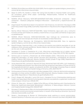 MANUAL PARA LA IMPLEMENTACIÓN DE LOS PAQUETES DE ACCIONES PARA PREVENIR Y VIGILAR LAS INFECCIONES ASOCIADAS A LA ATENCIÓN DE LA SALUD (IAAS)
53
17.	 NORMA Oficial Mexicana NOM-045-SSA2-2005, Para la vigilancia epidemiológica, prevención y
control de las infecciones nosocomiales.
18.	 Resar R, Griffin FA, Harden C, Nolan TW. Using Care bundles to improve health care quality.
IHI innovation series white paper. Cambridge, Massachusetts: Institute for Healthcare
Improvement. 2012
19.	 NORMA Oficial Mexicana NOM-087-SEMARNAT-SSA1-2002, Protección ambiental - Salud
ambiental - Residuos peligrosos biológico-infecciosos - Clasificación y especificaciones de
manejo.
20.	 Organización Mundial de la Salud. Una atención más limpia es una atención más segura. 2018
[Internet]; [citado 10 ago 2018]. [1 pantalla]. Disponible en: http://www.who.int/gpsc/background/
es/
21.	 Norma Oficial Mexicana NOM-127-SSA1-1994. Salud Ambiental, agua para uso y consumo
humano-límites permisibles de calidad y tratamientos a la que debe someterse el agua para
su potabilización.
22.	 NORMA Oficial Mexicana NOM-022-SSA3-2012, Que instituye las condiciones para la
administración de la terapia de infusión en los Estados Unidos Mexicanos.
23.	 NORMA Oficial Mexicana de Emergencia NOM-EM-002-SSA2-2003, Para la vigilancia
epidemiológica y control de las infecciones nosocomiales.
24.	 Buenfil-Vargas, Espinosa-Vital, y cols. Incidencia de eventos secundarios asociados al uso de
catéteres cortos venosos periféricos. Revista Médica del Instituto Mexicano del Seguro Social,
vol. 53, núm. 3, 2015, pp 310-315.
25.	 Seisdedos E, Conde G, Castellanos M, y cols. Infecciones relacionadas con el catéter venoso
central en pacientes con nutrición parenteral total. Rev. Nutr. Hosp. 2012; 27:775-780. España.
26.	 Centros para el Control y Prevención de Enfermedades (CDC). Infecciones de la corriente
sanguínea asociadas a la línea central: recursos para pacientes y proveedores de atención
médica. Febrero 2011 [Internet]. Atlanta, Estados Unidos; [citado 15 ago 2018]. Disponible en:
https://www.cdc.gov/hai/bsi/clabsi-resources.html
27.	 Jonas Marschall MD, Leonard A. Mermel DO ScM, Mohamad Fakih MD MPH, Lynn Hadaway y
cols. Estrategias para prevenir las infecciones del flujo sanguíneo asociadas a la línea central en
los hospitales de atención aguda: actualización de 2014. Cambridge University Press on behalf
of The Society for Healthcare Epidemiology of America. 2014; 35(7):753-771
28.	 Centros para el Control y Prevención de Enfermedades (CDC). Infección del torrente sanguíneo
asociada a la línea central (CLABSI). Marzo 2016 [Internet]. Atlanta, Estados Unidos; [citado 15
ago 2018]. Disponible en: https://www.cdc.gov/hai/bsi/bsi.html
29.	 Frost S, Alogso MC, Metcalfe L, Lynch JM, Hunt L, Sanghavi R, et al. Chlorhexidine bathing and
health care-associated infections among adult intensive care patients: a systematic review and
meta-analysis. Critical Care. 2016:20-379
30.	 O’Horo JC, Silva LM, L. Munoz S, Safdar N.The Efficacy of Daily Bathing with Chlorhexidine for
Reducing Healthcare-Associated Bloodstream Infections: A Meta-analysis Infection Control
and Hospital Epidemiology.2012; 33(3):257-267
31.	 Donskey CJ, Deshpande A. Effect of chlorhexidine bathing in preventing infections and reducing
skin burden and environmental contamination: A review of the literature American Journal of
Infection Control.2016; 44:e17-e21
32.	 Derde L, Dautzengerg M, Bonten M. Chlorhexidine body washing to control antimicrobial-
resistant bacteria in intensive care units: a systematic review. Intensive Care Med. 2012;38:931-939
 