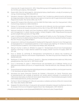 MANUAL PARA LA IMPLEMENTACIÓN DE LOS PAQUETES DE ACCIONES PARA PREVENIR Y VIGILAR LAS INFECCIONES ASOCIADAS A LA ATENCIÓN DE LA SALUD (IAAS)
55
mexicana de Cirugía General A.C. 2014. https://amcg.org.mx/images/guiasclinicas/infecciones_
de_heridas_quirurgicas_infectadas.pdf
50.	 Owens WD, Felts JA, Spitznagel EL. ASA physical status classification: a study of consistency of
ratings. Anesthesiology 1978; 49(4):239-43.
51.	 Morales A, Morales V, Alfaro N, Bernabé J, Ramos T de J. Incidencia y determinación de factores
de riesgo asociados a infección del sitio quirúrgico en el servicio de Cirugía General del Hospital
Regional de Autlán. Rev Sal Jal. 2015; 2 (2): 74-79
52.	 Gaynes RP. Surgical Site Infections and the NNIS SSI Risk Index: room for improvement. Infect
Control Hosp. Epidemiol. 2000; 21(3):184-5.
53.	 Gómez FJ, Fernández M, Navarro JF. Prevención de la infección de sitio quirúrgico: análisis y
revisión narrativa de las guías de práctica clínica. Rev Cir Esp. 2017; 95 (9): 490-502
54.	 National Institute for Health and Care Excellence (NICE). Guideline Hypothermia: prevention
and management in adults having surgery. United Kingdom; 2018. https://www.nice.org.uk/
guidance/cg65 (Recuperado el 27 Ago 2018)
55.	 Lazar H, McDonnellM, Chipkin S, Furnary A, Engelman R, Sadhu A, et al. The Society of Thoracic
Surgeons Practice Guideline Series: Blood Glucose Managemente during Adult Cardiac Surgery.
Rev Ann Thorac Surg. 2009; 87:663-9
56.	 Umpierrez G, Hellman R, Korytkowski M, Kosiborod M, Maynard G, Montori V, et al. Management
of Hyperglycemia in hospitalized patients in Non-Critical Care Setting: An Endocrine Society
Clinical Practice Guideline. J Clin Endocrinol Metab. 2012, 97(1):16–38
57.	 Wong P, Kumar S, Bohra A, Whetter D, Leaper D. Randomized clinical trial of perioperative
systemic warming in major elective abdominal surgery. British Journal of Surgery 2007; 94:
421–426
58.	 Kurz A, Sessler D, Lenhardy R. Perioperative normothermia to reduce the incidence of
surgical-wound infection and shorten hospitalization. The New Eng Journal of Medicine. 1996;
334(19):1209-1215
59.	 Rodríguez Z, Fernández O, Ochoa G, Ibrahim L. Algunas consideraciones sobre las infecciones
posoperatorias. Rev. Cub. de Cir. 2017; 56 (2): 46-58
60.	 Cruz V, Fernández R, López J. Determinación de prioridades por el Método Hanlon en el
laboratorio de análisis clínicos en un hospital de 2do. Nivel de atención. Rev. Waxapa. 2012; 1(6):
82-91
61.	 Protocoloparaelmanejoestandarizadodelpacienteconcatéterperiférico,centralypermanente.
1ª. Ed. Secretaría de Salud. México 2011
62.	 Secretaría de Salud. Dirección General de Calidad y Educación en Salud. Protocolo para
la estandarización del cuidado al paciente con sonda vesical, enfocado a la prevención de
Infecciones Asociadas a la Atención de la Salud. Disponible en: http://calidad.salud.gob.mx/site/
editorial/docs/protocolo_sonda_vesical.pdf
63.	 Fariñas C, Teira R, Rodríguez P. Infección asociada a cuidados sanitarios (infección nosocomial).
Rev. Med. 2010; 10(49): 3293-3300
64.	 Delgado FM, Athié JM, Díaz C. Evaluación de la presión del globo traqueal insuflado por técnica
de escape mínimo en el Hospital Ángeles Mocel. Rev. Medigraphic. 2017; 15(1):8-12
¡ https://www.isid.org/wp-content/uploads/2018/02/ISID_InfectionGuide_Chapter16.pdf
 