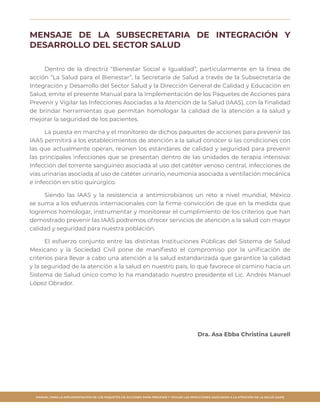 MANUAL PARA LA IMPLEMENTACIÓN DE LOS PAQUETES DE ACCIONES PARA PREVENIR Y VIGILAR LAS INFECCIONES ASOCIADAS A LA ATENCIÓN DE LA SALUD (IAAS)
MENSAJE DE LA SUBSECRETARIA DE INTEGRACIÓN Y
DESARROLLO DEL SECTOR SALUD
Dentro de la directriz “Bienestar Social e Igualdad”, particularmente en la línea de
acción “La Salud para el Bienestar”, la Secretaría de Salud a través de la Subsecretaría de
Integración y Desarrollo del Sector Salud y la Dirección General de Calidad y Educación en
Salud, emite el presente Manual para la Implementación de los Paquetes de Acciones para
Prevenir y Vigilar las Infecciones Asociadas a la Atención de la Salud (IAAS), con la finalidad
de brindar herramientas que permitan homologar la calidad de la atención a la salud y
mejorar la seguridad de los pacientes.
La puesta en marcha y el monitoreo de dichos paquetes de acciones para prevenir las
IAAS permitirá a los establecimientos de atención a la salud conocer si las condiciones con
las que actualmente operan, reúnen los estándares de calidad y seguridad para prevenir
las principales infecciones que se presentan dentro de las unidades de terapia intensiva:
Infección del torrente sanguíneo asociada al uso del catéter venoso central, infecciones de
vías urinarias asociada al uso de catéter urinario, neumonía asociada a ventilación mecánica
e infección en sitio quirúrgico.
Siendo las IAAS y la resistencia a antimicrobianos un reto a nivel mundial, México
se suma a los esfuerzos internacionales con la firme convicción de que en la medida que
logremos homologar, instrumentar y monitorear el cumplimiento de los criterios que han
demostrado prevenir las IAAS podremos ofrecer servicios de atención a la salud con mayor
calidad y seguridad para nuestra población.
El esfuerzo conjunto entre las distintas Instituciones Públicas del Sistema de Salud
Mexicano y la Sociedad Civil pone de manifiesto el compromiso por la unificación de
criterios para llevar a cabo una atención a la salud estandarizada que garantice la calidad
y la seguridad de la atención a la salud en nuestro país, lo que favorece el camino hacia un
Sistema de Salud único como lo ha mandatado nuestro presidente el Lic. Andrés Manuel
López Obrador.
Dra. Asa Ebba Christina Laurell
 