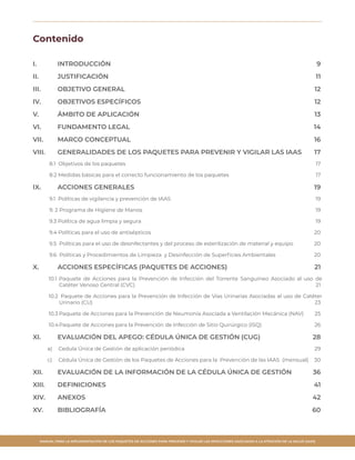 MANUAL PARA LA IMPLEMENTACIÓN DE LOS PAQUETES DE ACCIONES PARA PREVENIR Y VIGILAR LAS INFECCIONES ASOCIADAS A LA ATENCIÓN DE LA SALUD (IAAS)
Contenido
I.	 INTRODUCCIÓN 	 9
II.	JUSTIFICACIÓN	 11
III.	 OBJETIVO GENERAL 	 12
IV.	 OBJETIVOS ESPECÍFICOS 	 12
V.	 ÁMBITO DE APLICACIÓN 	 13
VI.	 FUNDAMENTO LEGAL	 14
VII.	 MARCO CONCEPTUAL 	 16
VIII.	 GENERALIDADES DE LOS PAQUETES PARA PREVENIR Y VIGILAR LAS IAAS	 17
8.1 Objetivos de los paquetes	 17
8.2 Medidas básicas para el correcto funcionamiento de los paquetes 	 17
IX.	 ACCIONES GENERALES 	 19
9.1 Políticas de vigilancia y prevención de IAAS	 19
9. 2 Programa de Higiene de Manos	 19
9.3 Política de agua limpia y segura	 19
9.4 Políticas para el uso de antisépticos	 20
9.5 Políticas para el uso de desinfectantes y del proceso de esterilización de material y equipo	 20
9.6 Políticas y Procedimientos de Limpieza y Desinfección de Superficies Ambientales	 20
X.	 ACCIONES ESPECÍFICAS (PAQUETES DE ACCIONES)	 21
10.1	Paquete de Acciones para la Prevención de Infección del Torrente Sanguíneo Asociado al uso de
Catéter Venoso Central (CVC)	 21
10.2	 Paquete de Acciones para la Prevención de Infección de Vías Urinarias Asociadas al uso de Catéter
Urinario (CU)	 23
10.3	Paquete de Acciones para la Prevención de Neumonía Asociada a Ventilación Mecánica (NAV)	 25
10.4	Paquete de Acciones para la Prevención de Infección de Sitio Quirúrgico (ISQ) 	 26
XI.	 EVALUACIÓN DEL APEGO: CÉDULA ÚNICA DE GESTIÓN (CUG)	 28
a)	 Cedula Única de Gestión de aplicación periódica	 29
c)	 Cédula Única de Gestión de los Paquetes de Acciones para la Prevención de las IAAS (mensual)	 30
XII.		EVALUACIÓN DE LA INFORMACIÓN DE LA CÉDULA ÚNICA DE GESTIÓN 	 36
XIII.	 DEFINICIONES 	 41
XIV.	ANEXOS	 42
XV.	 BIBLIOGRAFÍA 	 60
 