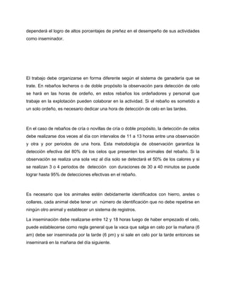 dependerá el logro de altos porcentajes de preñez en el desempeño de sus actividades 
como inseminador. 
El trabajo debe organizarse en forma diferente según el sistema de ganadería que se 
trate. En rebaños lecheros o de doble propósito la observación para detección de celo 
se hará en las horas de ordeño, en estos rebaños los ordeñadores y personal que 
trabaje en la explotación pueden colaborar en la actividad. Si el rebaño es sometido a 
un solo ordeño, es necesario dedicar una hora de detección de celo en las tardes. 
En el caso de rebaños de cría o novillas de cría o doble propósito, la detección de celos 
debe realizarse dos veces al día con intervalos de 11 a 13 horas entre una observación 
y otra y por periodos de una hora. Esta metodología de observación garantiza la 
detección efectiva del 80% de los celos que presenten los animales del rebaño. Si la 
observación se realiza una sola vez al día solo se detectará el 50% de los calores y si 
se realizan 3 o 4 periodos de detección con duraciones de 30 a 40 minutos se puede 
lograr hasta 95% de detecciones efectivas en el rebaño. 
Es necesario que los animales estén debidamente identificados con hierro, aretes o 
collares, cada animal debe tener un número de identificación que no debe repetirse en 
ningún otro animal y establecer un sistema de registros. 
La inseminación debe realizarse entre 12 y 18 horas luego de haber empezado el celo, 
puede establecerse como regla general que la vaca que salga en celo por la mañana (6 
am) debe ser inseminada por la tarde (6 pm) y si sale en celo por la tarde entonces se 
inseminará en la mañana del día siguiente. 
 
