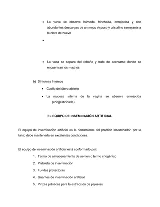 · La vulva se observa húmeda, hinchada, enrojecida y con 
abundantes descargas de un moco viscoso y cristalino semejante a 
la clara de huevo 
· 
· La vaca se separa del rebaño y trata de acercarse donde se 
encuentran los machos 
b) Síntomas Internos 
· Cuello del útero abierto 
· La mucosa interna de la vagina se observa enrojecida 
(congestionada) 
EL EQUIPO DE INSEMINACIÓN ARTIFICIAL 
El equipo de inseminación artificial es la herramienta del práctico inseminador, por lo 
tanto debe mantenerla en excelentes condiciones. 
El equipo de inseminación artificial está conformado por: 
1. Termo de almacenamiento de semen o termo criogénico 
2. Pistoleta de inseminación 
3. Fundas protectoras 
4. Guantes de inseminación artificial 
5. Pinzas plásticas para la extracción de pajuelas 
 