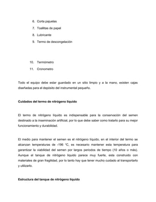 6. Corta pajuelas 
7. Toallitas de papel 
8. Lubricante 
9. Termo de descongelación 
10. Termómetro 
11. Cronometro 
Todo el equipo debe estar guardado en un sitio limpio y a la mano, existen cajas 
diseñadas para el depósito del instrumental pequeño. 
Cuidados del termo de nitrógeno líquido 
El termo de nitrógeno líquido es indispensable para la conservación del semen 
destinado a la inseminación artificial, por lo que debe saber como tratarlo para su mejor 
funcionamiento y durabilidad. 
El medio para mantener el semen es el nitrógeno líquido, en el interior del termo se 
alcanzan temperaturas de -196 oC, es necesario mantener esta temperatura para 
garantizar la viabilidad del semen por largos periodos de tiempo (10 años o más). 
Aunque el tanque de nitrógeno liquido parece muy fuerte, esta construido con 
materiales de gran fragilidad, por lo tanto hay que tener mucho cuidado al transportarlo 
y utilizarlo. 
Estructura del tanque de nitrógeno líquido 
 