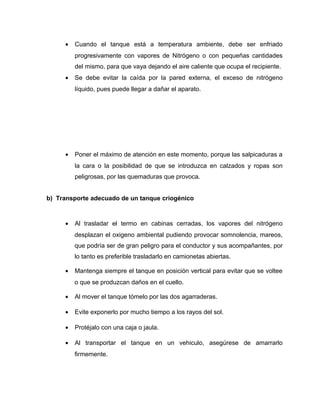 · Cuando el tanque está a temperatura ambiente, debe ser enfriado 
progresivamente con vapores de Nitrógeno o con pequeñas cantidades 
del mismo, para que vaya dejando el aire caliente que ocupa el recipiente. 
· Se debe evitar la caída por la pared externa, el exceso de nitrógeno 
líquido, pues puede llegar a dañar el aparato. 
· Poner el máximo de atención en este momento, porque las salpicaduras a 
la cara o la posibilidad de que se introduzca en calzados y ropas son 
peligrosas, por las quemaduras que provoca. 
b) Transporte adecuado de un tanque criogénico 
· Al trasladar el termo en cabinas cerradas, los vapores del nitrógeno 
desplazan el oxigeno ambiental pudiendo provocar somnolencia, mareos, 
que podría ser de gran peligro para el conductor y sus acompañantes, por 
lo tanto es preferible trasladarlo en camionetas abiertas. 
· Mantenga siempre el tanque en posición vertical para evitar que se voltee 
o que se produzcan daños en el cuello. 
· Al mover el tanque tómelo por las dos agarraderas. 
· Evite exponerlo por mucho tiempo a los rayos del sol. 
· Protéjalo con una caja o jaula. 
· Al transportar el tanque en un vehiculo, asegúrese de amarrarlo 
firmemente. 
 
