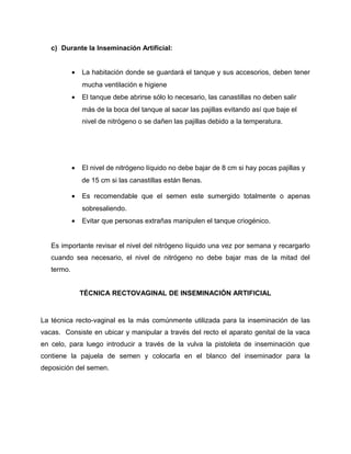 c) Durante la Inseminación Artificial: 
· La habitación donde se guardará el tanque y sus accesorios, deben tener 
mucha ventilación e higiene 
· El tanque debe abrirse sólo lo necesario, las canastillas no deben salir 
más de la boca del tanque al sacar las pajillas evitando así que baje el 
nivel de nitrógeno o se dañen las pajillas debido a la temperatura. 
· El nivel de nitrógeno líquido no debe bajar de 8 cm si hay pocas pajillas y 
de 15 cm si las canastillas están llenas. 
· Es recomendable que el semen este sumergido totalmente o apenas 
sobresaliendo. 
· Evitar que personas extrañas manipulen el tanque criogénico. 
Es importante revisar el nivel del nitrógeno líquido una vez por semana y recargarlo 
cuando sea necesario, el nivel de nitrógeno no debe bajar mas de la mitad del 
termo. 
TÉCNICA RECTOVAGINAL DE INSEMINACIÓN ARTIFICIAL 
La técnica recto-vaginal es la más comúnmente utilizada para la inseminación de las 
vacas. Consiste en ubicar y manipular a través del recto el aparato genital de la vaca 
en celo, para luego introducir a través de la vulva la pistoleta de inseminación que 
contiene la pajuela de semen y colocarla en el blanco del inseminador para la 
deposición del semen. 
 