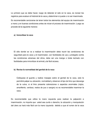 Lo primero que se debe hacer, luego de detectar el celo en la vaca, es revisar los 
registros para evaluar el historial de la vaca y determinar si puede o no ser inseminada. 
Es recomendable cerciorarse de tener todos los elementos del equipo de inseminación 
a mano y en buenas condiciones antes de iniciar el proceso de inseminación. Luego se 
procede de la siguiente manera: 
a) Inmovilizar la vaca 
El sitio donde se va a realizar la inseminación debe reunir las condiciones de 
seguridad para la vaca y el inseminador, con facilidades de uso y protegido contra 
las condiciones adversas del clima, debe ser una manga o brete techado con 
facilidades para inmovilizar al animal y de fácil acceso. 
b) Revise la normalidad del genital de la vaca 
Colóquese el guante y realice masajes sobre el genital de la vaca, esto le 
permitirá palpar su ubicación, normalidad y observar el tipo de limo que descarga 
de la vulva, si el limo presenta coloraciones o aspectos anormales (rojizo, 
amarillento, verdoso, restos de pus o sangre) no es recomendable inseminar la 
vaca. 
Es recomendable que utilice la mano izquierda para realizar la palpación e 
inseminación, no importa que usted sea zurdo o derecho, la ubicación y manipulación 
del útero se hará más fácil con la mano izquierda debido a que el rumen de la vaca 
 