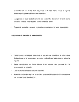 escalerilla con una mano. Con las pinzas en la otra mano, saque la pajuela 
deseada y póngala en el termo descongelador. 
· Asegúrese de bajar cuidadosamente las escalerillas de semen al fondo de la 
canastilla para así evitar dejarlas caer al fondo del termo. 
· Regrese la canastilla a su lugar inmediatamente después de sacar las pajuelas. 
Como armar la pistoleta de inseminación 
· Escoja un sitio sombreado para armar la pistoleta, de esta forma se evitan altas 
fluctuaciones en la temperatura y menor incidencia de rayos solares sobre la 
pajuela. 
· Saque parcialmente una funda plástica de su paquete para que sea fácil de 
tomar cuando se necesite. 
· Lave las manos antes de cargar la pistoleta. 
· Antes de cargar el cuerpo de la pistoleta, precaliente friccionándolo fuertemente 
con tu mano cinco o seis veces. 
 
