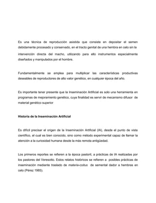 Es una técnica de reproducción asistida que consiste en depositar el semen 
debidamente procesado y conservado, en el tracto genital de una hembra en celo sin la 
intervención directa del macho, utilizando para ello instrumentos especialmente 
diseñados y manipulados por el hombre. 
Fundamentalmente se emplea para multiplicar las características productivas 
deseables de reproductores de alto valor genético, en cualquier época del año. 
Es importante tener presente que la Inseminación Artificial es solo una herramienta en 
programas de mejoramiento genético, cuya finalidad es servir de mecanismo difusor de 
material genético superior 
Historia de la Inseminación Artificial 
Es difícil precisar el origen de la Inseminación Artificial (IA), desde el punto de vista 
científico, el cual es bien conocido, sino como método experimental capaz de llamar la 
atención a la curiosidad humana desde la más remota antigüedad. 
Los primeros reportes se refieren a la época pastoril, a prácticas de IA realizadas por 
los pastores del Veresotto. Estos relatos históricos se refieren a posibles prácticas de 
inseminación mediante traslado de materia-coitus de semental dador a hembras en 
celo (Pérez 1985). 
 