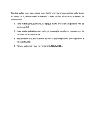 Si usted realiza todos estos pasos habrá hecho una inseminación exitosa, debe tomar 
en cuenta los siguientes aspectos si deseas obtener máxima eficiencia en el proceso de 
inseminación: 
1. Trate de trabajar suavemente, no aplique mucha presesión a la pistoleta y no se 
presione usted. 
2. Lleve a cabo todo el proceso en forma organizada cumpliendo con cada uno de 
los pasos de la inseminación 
3. Recuerde que el cuello es el que se desliza sobre la pistoleta y no la pistoleta a 
través del cuello. 
4. Tómese su tiempo y algo muy importante RELAJESE… 
