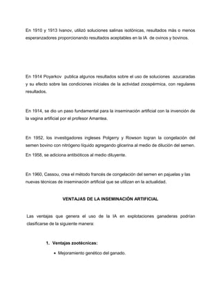 En 1910 y 1913 Ivanov, utilizó soluciones salinas isotónicas, resultados más o menos 
esperanzadores proporcionando resultados aceptables en la IA de ovinos y bovinos. 
En 1914 Poyarkov publica algunos resultados sobre el uso de soluciones azucaradas 
y su efecto sobre las condiciones iníciales de la actividad zoospérmica, con regulares 
resultados. 
En 1914, se dio un paso fundamental para la inseminación artificial con la invención de 
la vagina artificial por el profesor Amantea. 
En 1952, los investigadores ingleses Polgerry y Rowson logran la congelación del 
semen bovino con nitrógeno líquido agregando glicerina al medio de dilución del semen. 
En 1958, se adiciona antibióticos al medio diluyente. 
En 1960, Cassou, crea el método francés de congelación del semen en pajuelas y las 
nuevas técnicas de inseminación artificial que se utilizan en la actualidad. 
VENTAJAS DE LA INSEMINACIÓN ARTIFICIAL 
Las ventajas que genera el uso de la IA en explotaciones ganaderas podrían 
clasificarse de la siguiente manera: 
1. Ventajas zootécnicas: 
· Mejoramiento genético del ganado. 
 