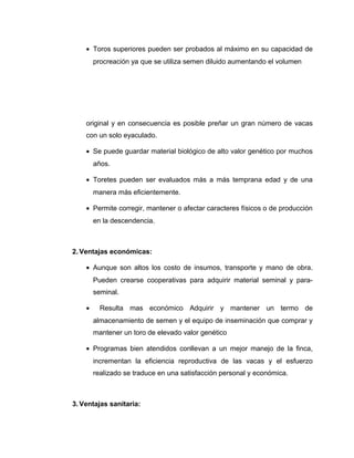 · Toros superiores pueden ser probados al máximo en su capacidad de 
procreación ya que se utiliza semen diluido aumentando el volumen 
original y en consecuencia es posible preñar un gran número de vacas 
con un solo eyaculado. 
· Se puede guardar material biológico de alto valor genético por muchos 
años. 
· Toretes pueden ser evaluados más a más temprana edad y de una 
manera más eficientemente. 
· Permite corregir, mantener o afectar caracteres físicos o de producción 
en la descendencia. 
2. Ventajas económicas: 
· Aunque son altos los costo de insumos, transporte y mano de obra. 
Pueden crearse cooperativas para adquirir material seminal y para-seminal. 
· Resulta mas económico Adquirir y mantener un termo de 
almacenamiento de semen y el equipo de inseminación que comprar y 
mantener un toro de elevado valor genético 
· Programas bien atendidos conllevan a un mejor manejo de la finca, 
incrementan la eficiencia reproductiva de las vacas y el esfuerzo 
realizado se traduce en una satisfacción personal y económica. 
3. Ventajas sanitaria: 
 