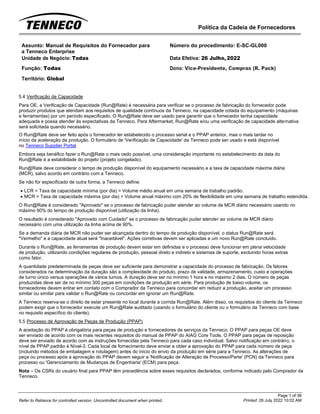 Política da Cadeia de Fornecedores
Page 1 of 36
Printed: 26 July 2022 10:02 AM
Refer to Reliance for controlled version. Uncontrolled document when printed.
Assunto: Manual de Requisitos do Fornecedor para
a Tenneco Enterprise
Número do procedimento: E-SC-GL000
Unidade de Negócio: Todas Data Efetiva: 26 Julho, 2022
Função: Todas
Território: Global
Dono: Vice-Presidente, Compras (R. Pack)
5.4 Verificação de Capacidade
Para OE, a Verificação de Capacidade (Run@Rate) é necessária para verificar se o processo de fabricação do fornecedor pode
produzir produtos que atendam aos requisitos de qualidade contínuos da Tenneco, na capacidade cotada do equipamento (máquinas
e ferramentas) por um período especificado. O Run@Rate deve ser usado para garantir que o fornecedor tenha capacidade
adequada e possa atender às expectativas da Tenneco. Para Aftermarket, Run@Rate e/ou uma verificação de capacidade alternativa
será solicitada quando necessário.
O Run@Rate deve ser feito após o fornecedor ter estabelecido o processo serial e o PPAP anterior, mas o mais tardar no
início da aceleração da produção. O formulário de 'Verificação de Capacidade' da Tenneco pode ser usado e está disponível
no Tenneco Supplier Portal.
Embora seja benéfico fazer o Run@Rate o mais cedo possível, uma consideração importante no estabelecimento da data do
Run@Rate é a estabilidade do projeto (projeto congelado).
Run@Rate deve considerar o tempo de produção disponível do equipamento necessário e a taxa de capacidade máxima diária
(MCR), salvo acordo em contrário com a Tenneco.
Se não for especificado de outra forma, a Tenneco define:
• LCR = Taxa de capacidade mínima (por dia) = Volume médio anual em uma semana de trabalho padrão.
• MCR = Taxa de capacidade máxima (por dia) = Volume anual máximo com 20% de flexibilidade em uma semana de trabalho estendida.
O Run@Rate é considerado "Aprovado" se o processo de fabricação puder atender ao volume de MCR diário necessário usando no
máximo 90% do tempo de produção disponível (utilização da linha).
O resultado é considerado "Aprovado com Cuidado" se o processo de fabricação puder atender ao volume de MCR diário
necessário com uma utilização da linha acima de 90%.
Se a demanda diária de MCR não puder ser alcançada dentro do tempo de produção disponível, o status Run@Rate será
"Vermelho" e a capacidade atual será "Inaceitável". Ações corretivas devem ser aplicadas e um novo Run@Rate concluído.
Durante o Run@Rate, as ferramentas de produção devem estar em definidas e o processo deve funcionar em plena velocidade
de produção, utilizando condições regulares de produção, pessoal direto e indireto e sistemas de suporte, excluindo horas extras
como fator.
A quantidade predeterminada de peças deve ser suficiente para demonstrar a capacidade do processo de fabricação. Os fatores
considerados na determinação da duração são a complexidade do produto, prazo de validade, armazenamento, custo e operações
de turno único versus operações de vários turnos. A duração deve ser no mínimo 1 hora e no máximo 2 dias. O número de peças
produzidas deve ser de no mínimo 300 peças em condições de produção em série. Para produção de baixo volume, os
fornecedores devem entrar em contato com o Comprador da Tenneco para concordar em reduzir a produção, aceitar um processo
similar ou similar para validar o Run@Rate ou concordar em ignorar um Run@Rate.
A Tenneco reserva-se o direito de estar presente no local durante a corrida Run@Rate. Além disso, os requisitos do cliente da Tenneco
podem exigir que o fornecedor execute um Run@Rate auditado (usando o formulário do cliente ou o formulário da Tenneco com base
no requisito específico do cliente).
5.5 Processo de Aprovação de Peças de Produção (PPAP)
A aceitação do PPAP é obrigatória para peças de produção e fornecedores de serviços da Tenneco. O PPAP para peças OE deve
ser enviado de acordo com os mais recentes requisitos do manual de PPAP do AIAG Core Tools. O PPAP para peças de reposição
deve ser enviado de acordo com as instruções fornecidas pela Tenneco para cada caso individual. Salvo notificação em contrário, o
nível de PPAP padrão é Nível-3. Cada local de fornecimento deve enviar e obter a aprovação do PPAP para cada número de peça
(incluindo métodos de embalagem e rotulagem) antes do início do envio da produção em série para a Tenneco. As alterações de
peça ou processo após a aprovação do PPAP devem seguir a 'Notificação de Alteração de Processo/Parte' (PCN) da Tenneco para
processo ou 'Gerenciamento de Mudanças de Engenharia' (ECM) para peça.
Nota – Os CSRs do usuário final para PPAP têm precedência sobre esses requisitos declarados, conforme indicado pelo Comprador da
Tenneco.
 