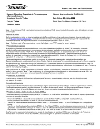 Política da Cadeia de Fornecedores
Page 1 of 36
Printed: 26 July 2022 10:02 AM
Refer to Reliance for controlled version. Uncontrolled document when printed.
Assunto: Manual de Requisitos do Fornecedor para
a Tenneco Enterprise
Número do procedimento: E-SC-GL000
Unidade de Negócio: Todas Data Efetiva: 26 Julho, 2022
Função: Todas
Território: Global
Dono: Vice-Presidente, Compras (R. Pack)
Nota – As amostras de PPAP e a criação/envio de documentação de PPAP são por conta do fornecedor, salvo definição em contrário
na nomeação.
Registros de projeto
Os fornecedores devem obter os documentos de projeto da Tenneco (desenho/impressão, especificações, documentos técnicos)
através Supplier Monitoring Application. Esses documentos devem ser revisados pelo fornecedor para garantir a capacidade do
fornecedor de atender aos requisitos contratuais e usados na preparação para o envio do PPAP.
Note – Revisions made to Tenneco drawings / prints shall initiate a new PPAP request for current revision.
5.6 Características Especiais
A Tenneco documentará características especiais (SCs) como uma saída do processo de projeto e as comunicará, conforme
aplicável, aos fornecedores que devem cumprir essas características por anotação nos documentos de controle do processo,
incluindo desenho/impressão, FMEA, Plano de Controle e Instruções do Operador . As Características Especiais devem ser
identificadas nesses documentos com o símbolo da Tenneco ou equivalente do fornecedor. Os fornecedores devem realizar
análises de capacidade contínuas em características especiais designadas (SCs). A meta de CpK para SCs é >1,67 mínimo para
capacidade de curto prazo e >1,33 para capacidade de longo prazo.
Os fornecedores devem desenvolver e manter um programa de treinamento para medição, avaliação e efeitos de falha das
Características Especiais para todos os funcionários afetados. A planta receptora da Tenneco pode desejar aprovar/verificar o programa.
As características das peças pass-through (de passagem) (PTCs) devem ser refletidas no Plano de Controle do fornecedor / FMEA e
identificadas como "Passagem" com controles adicionais em vigor (ou seja, poka-yokes, calibradores, etc.) para garantir que a Tenneco e
o cliente final estejam protegidos.
Para fornecedores de peças, componentes ou materiais originais e componentes e materiais de pós-venda, o acima indicado na
seção 5.6 é um requisito "deve". Para fornecedores de produtos acabados de pós-venda, o acima indicado na seção 5.6 é um
requisito 'deveria', a menos que o fornecedor seja informado pela Tenneco em contrário.
5.7 Alterações de engenharia
Uma aprovação por escrito da Engenharia e Qualidade da Tenneco é necessária para mudanças que não são incorporadas
nos registros do projeto.
Aprovação de Engenharia
Qualquer desvio do desenho/impressão ou especificação original aprovado requer aprovação por escrito da Engenharia da Tenneco.
Os fornecedores devem seguir o processo de desvio da Tenneco ao solicitar um desvio. Um estudo de capacidade de 125 peças
(mínimo) e um estudo de layout de 6 peças para cada item devem acompanhar todas as solicitações de desvio.
5.8 Análise de Efeitos e Modos de Falha de Projeto (DFMEA)
Os fornecedores responsáveis pelo projeto de peças OE devem, e os fornecedores responsáveis pelo projeto de peças do Aftermarket
(mercado de reposição) deveriam:
• Desenvolver DFMEA's e de acordo com a versão mais recente do AIAG FMEA ou AIAG / VDA Core Tools Manual,
• Revise (pelo menos anualmente) os DFMEAs e atualize conforme necessário,
• Transfira as classificações de Severidade do DFMEA entre 5 - 8 e Ocorrência entre 4 - 10 para PFMEAs para foco / mitigação da
equipe,
• Transfira as classificações de Severidade do DFMEA de 9 ou 10 para PFMEAs para foco da equipe e desenvolvimento de controles
apropriados à prova de erros, detecção de erros ou à prova de falhas e melhore continuamente a capacidade do processo. Sempre
que possível, a Prova de Erros é preferível à Detecção de Erros, tanto no projeto do produto quanto do processo.
Se a Tenneco for responsável pelo projeto, uma revisão da classificação de gravidade PFMEA por um Engenheiro de Produto da
Tenneco deve ser concluída em vez de um DFMEA e as classificações de gravidade transmitidas ao fornecedor.
 