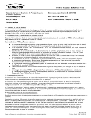 Política da Cadeia de Fornecedores
Page 1 of 36
Printed: 26 July 2022 10:02 AM
Refer to Reliance for controlled version. Uncontrolled document when printed.
Assunto: Manual de Requisitos do Fornecedor para
a Tenneco Enterprise
Número do procedimento: E-SC-GL000
Unidade de Negócio: Todas Data Efetiva: 26 Julho, 2022
Função: Todas
Território: Global
Dono: Vice-Presidente, Compras (R. Pack)
5.9 Diagrama de fluxo de processo
A Tenneco exige que os fornecedores tenham diagramas de fluxo de processo que definam claramente as etapas/sequências do
processo de fabricação com características críticas, de alto impacto, especiais, importantes, significativas e pass-through (de
passagem) observadas conforme apropriado em cada etapa do processo.
5.10 Análise do Modo e Efeitos de Falha do Processo (PFMEA)
Quando a Tenneco ou seu cliente for responsável pelo projeto, a atribuição de valores de severidade no PFMEA do fornecedor pode
exigir a aprovação de um Engenheiro de Produto da Tenneco.
Com referência ao PFMEA, a Tenneco exige que:
• Se o nível de Severidade for maior que 8, são necessárias técnicas à prova de erros / Poka-Yoke, a menos que um desvio
por escrito seja concedido pela Engenharia da Tenneco e pela Qualidade da planta de recebimento.
• Se a Severidade for de 5 a 8 e a Ocorrência de 4 a 10, são necessários controles especiais. Por favor, consulte os
requisitos na seção acima.
• Classificações de severidade de 9 ou 10, desenvolvimento de controles apropriados à prova de erros, detecção de
erros ou à prova de falhas e melhoria contínua da capacidade do processo. Sempre que possível, a Prova de Erros é
preferível à Detecção de Erros, tanto no projeto do produto quanto do processo.
• No mínimo, os PFMEAs devem ser revisados anualmente de acordo com o AIAG ou o Manual AIAG/VDA FMEA e devem
ser revisados como parte da investigação de cada reclamação do cliente.
• As características do produto e os parâmetros do processo identificados no PFMEA como uma característica 'especial'
ou 'pass-through (de passagem)' também serão identificados da mesma forma no Plano de Controle, com métodos
eficazes apropriados de controle de processo atribuídos.
• As características pass-through (de passagem) devem ser classificadas com uma severidade mínima de 5 e alinhadas com a
classificação de severidade DFMEA.
• O fornecedor deve indicar revisão de RPNs altos e anotar no plano de ação corretiva para mitigação de risco ou redução de
risco.
• Uma ligação clara entre o DFMEA, o Diagrama de Fluxo do Processo, o PFMEA, o Plano de Controle e as Instruções
de Trabalho Padrão deve ser evidente. A nomenclatura das referências do processo deve ser consistente em todo o
Diagrama de Fluxo, FMEA e Plano de Controle.
5.11 Resultados Dimensionais
O fornecedor deve fornecer evidências de que a verificação dimensional exigida pelo registro do projeto e o Plano de Controle
foram concluídas e os resultados indicam a conformidade com os requisitos.
O fornecedor deve indicar a data do registro do projeto, nível de alteração; quaisquer documentos de alteração de engenharia
autorizados incluídos. O Fornecedor deve inspecionar e fornecer amostras iniciais fornecidas pelas ferramentas de produção e
configuração de acordo com as quantidades especificadas na Seção 5.5 acima.
O Fornecedor deve fornecer o desenho “boleado” de cada dimensão e todas as notas, especificações e correlações com o relatório
dimensional. Todas as notas de desenho/impressão devem ser endereçadas no relatório dimensional e cada peça deve ser numerada
com o número associado ao relatório dimensional aplicável.
5.12 Resultados do Teste de Desempenho / Materiais
Evidência de conformidade deve ser apresentada de acordo com as diretrizes da AIAG ou padrões internacionais, salvo especificação em
contrário.
Resultados do material: O fornecedor deve realizar testes para todas as peças e materiais do produto quando os requisitos químicos,
físicos ou metalúrgicos forem especificados pelo registro do projeto ou Plano de Controle. Os resultados e certificados de testes de
materiais não devem ter mais de 12 meses a partir da data final de envio, a menos que acordado com antecedência pela Tenneco.
Resultados do Teste de Desempenho: O fornecedor deve realizar testes para todas as peças ou materiais do produto quando o
desempenho ou os requisitos funcionais forem especificados pelo registro do projeto. A menos que acordado de outra forma por
escrito pela Tenneco com antecedência, os testes de desempenho externos feitos pelo fornecedor devem ser realizados por um
laboratório credenciado às custas do fornecedor.
 