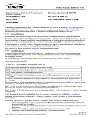 Política da Cadeia de Fornecedores
Page 1 of 36
Printed: 26 July 2022 10:02 AM
Refer to Reliance for controlled version. Uncontrolled document when printed.
Assunto: Manual de Requisitos do Fornecedor para
a Tenneco Enterprise
Número do procedimento: E-SC-GL000
Unidade de Negócio: Todas Data Efetiva: 26 Julho, 2022
Função: Todas
Território: Global
Dono: Vice-Presidente, Compras (R. Pack)
5.14 Análise do Sistema de Medição (MSA) – Para obter orientação sobre MSA, consulte as últimas AIAG MSA Core Tools Manual
Estudos de MSA são necessários para medidores, equipamentos de medição e teste identificados no Plano de Controle. Os
estudos de medidores devem cumprir as diretrizes da AIAG e os requisitos específicos do cliente do usuário final.
5.14.1 Estudos R&R Variável
Os fornecedores devem reportar os estudos de R&R com um percentual de variação do estudo e um percentual de tolerância.
Os estudos por variável devem utilizar 30 peças (no mínimo), 3 operadores e 3 ensaios. O estudo R&R deve usar toda a gama de
variação peça a peça do processo representando todas as fontes esperadas de variação de fabricação, enquanto fornece resolução
suficiente em torno do limite de especificação superior e inferior com peças validadas no CMM ou medidor de variável equivalente.
É responsabilidade do fornecedor fornecer o equipamento necessário para realizar os testes de engenharia especificados nos
desenhos, salvo acordo em contrário por escrito pela Engenharia e Qualidade da Tenneco.
Para dispositivos de teste do tipo destrutivo ‘Nested R&R’ metodologia deve ser utilizada.
5.14.2 Estudo R&R Atributos
O estudo de R&R por atributo deve consistir em 50 peças (min), a menos que seja um SC ou CC no desenho/impressão ou a
capabilidade do processo esteja abaixo dos critérios mínimos de aceitação. Nesses casos, ou onde os CSRs ditam o contrário,
são necessárias 125 peças.
Um medidor deve rejeitar todas as peças que estejam fora dos limites de especificação. Todos os valores de
Kappa devem ser maiores que 0,75.
As peças para o Estudo de R&R por atributos devem consistir em:
25% Perto do limite de especificação inferior (em ambos os lados do limite).
25% Perto do limite de especificação superior (em ambos os lados do limite).
30% Deveria representar a variação esperada do processo.
10% Fora do limite superior de especificação do medidor e além dos 25% das peças próximas ao limite, conforme descrito
acima.
10% Fora do limite inferior de especificação do medidor e além dos 25% das peças próximas ao limite, conforme descrito
acima.
Dependendo do tipo de característica, as peças acima devem ser medidas independentemente com uma CMM ou medidor de variável
equivalente para que a medição física real de cada peça seja conhecida.
Nota¹ - Ao medir um atributo verdadeiro que não pode ser medido com um medidor variável, para pré-determinar quais amostras
são boas ou não conformes, use ajuste/forma/função com a planta receptora da Tenneco.
Note² - O estudo de R&R por atributo também deve ser usado para qualificar e verificar periodicamente os inspetores que realizam
inspeção visual.
5.14.3 Correlação do Sistema de Medição (MSC) - Para obter orientação, consulte as últimas AIAG SPC Core Tools Manual
Estabelecer um relacionamento entre a Tenneco e o fornecedor comparando 2 ou mais instrumentos de medição exigidos pelas
diretrizes abaixo.
O MSC exige que no mínimo 10 peças sejam numeradas e medidas em todos os instrumentos para serem correlacionados
• Selecione estrategicamente as peças usadas para o estudo MSC: as peças devem ter valores distribuídos uniformemente,
abrangendo toda a faixa de tolerância
• Os sistemas de medição que estão sendo avaliados devem ser devidamente calibrados usando a prática operacional padrão
antes do MSC
• Os sistemas de medição que estão sendo avaliados também devem passar nos estudos de R&Rs
• Randomizar a ordem de medição das peças durante o MSC é uma prática recomendada.
 