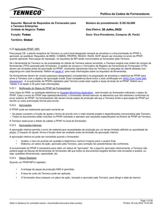 Política da Cadeia de Fornecedores
Page 1 of 36
Printed: 26 July 2022 10:02 AM
Refer to Reliance for controlled version. Uncontrolled document when printed.
Assunto: Manual de Requisitos do Fornecedor para
a Tenneco Enterprise
Número do procedimento: E-SC-GL000
Unidade de Negócio: Todas Data Efetiva: 26 Julho, 2022
Função: Todas
Território: Global
Dono: Vice-Presidente, Compras (R. Pack)
5.23 Aprovação PPAP / NPI
Para peças OE, a planta receptora da Tenneco ou outro local designado revisará as amostras e a documentação do PPAP e
aprovará, se aceitável. Requisitos de IMDS / CAMDS, PROP65, REACH, RoHS, SCIP devem ser incluídos no envio do PPAP,
quando aplicável. Para peças de reposição, os requisitos de NPI serão comunicados ao fornecedor pela Tenneco.
Se o ferramental da Tenneco ou de propriedade do cliente da Tenneco estiver envolvido, a Tenneco exigirá uma ordem de compra de
ferramentas (TPO) assinada pelo fornecedor. O pedido de compra e o formulário de Registro de Ferramenta do Fornecedor (VTR)
devem ser enviados antes da aprovação do PPAP, mostrando claramente fotos da Tenneco ou etiquetas do cliente afixadas com
segurança em cada ferramenta. Referir-se seção 6 para mais informações sobre os requisitos de ferramentas.
Os fornecedores devem ter uma(s) pessoa(s) designada(s) competente(s) na preparação de amostras e relatórios de PPAP para
envio à Tenneco com o objetivo de aprovação inicial. Essa competência deve incluir a auto certificação em AIAG Core Tools Self-
Assessment. A re-submissão de PPAPs rejeitados pela Tenneco pode estar sujeita a taxas de teste de re-PPAP. Referir-se a
Tabela 3 na seção 5.35 para mais informações.
5.23.1 Notificação do Status do PPAP de Fornecedores
Uma cópia do PSW, ou aceitação eletrônica no Supplier Monitoring Application, será enviado ao fornecedor indicando o status do
PPAP. Caso o envio do PPAP seja rejeitado/devolvido, o fornecedor deverá reenviar os elementos que não estiverem conformes do
envio anterior do PPAP. Os fornecedores não devem enviar peças de produção até que a Tenneco emita a aprovação do PPAP por
escrito ou outra autorização formal para enviar.
5.23.2 Aprovações
O PPAP pode ser totalmente aprovado somente se:
• As peças cumprem a função de ajuste e forma de acordo com o mais recente projeto e especificações comunicados pela Tenneco.
• Todos os documentos estão incluídos no PPAP solicitado e atendem aos requisitos especificados na Diretriz de PPAP da Tenneco.
A Tenneco reserva-se o direito de validar o PPAP no local do fornecedor.
5.23.3 Aprovações Interinas
A aprovação interina permite o envio de material para necessidades de produção por um tempo limitado definido ou quantidade de
peças. O impacto do ajuste, forma e função deve ser avaliado antes da emissão da aprovação interina.
A aprovação interina só pode ser concedida quando o fornecedor:
• Avaliou o risco do produto em questão e determinou nenhum impacto para o usuário final.
• Elaborou um plano de ação, aprovado pela Tenneco, para correção de características não conformes.
A re-submissão do PPAP é necessária para obter um status de "aprovado". Se a peça for aprovada interinamente, a Tenneco não
poderá pagar as faturas de ferramentas do fornecedor até que todos os documentos exigidos tenham sido enviados e aceitos, ou
seja, questões dimensionais, capacidade, etc.
5.23.4 Status Rejeitado
Quando um PPAP/NPI é rejeitado:
• A entrega de peças de produção NÃO é permitida.
• A taxa de custo da Tenneco pode ser aplicada.
• O fornecedor deve preparar um plano de ação, revisado e aprovado pela Tenneco, para atingir a data de reenvio.
 