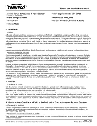 Política da Cadeia de Fornecedores
Page 1 of 39
Printed: 26 July 2022 10:02 AM
Refer to Reliance for controlled version. Uncontrolled document when printed.
Assunto: Manual de Requisitos do Fornecedor para
a Tenneco Enterprise
Número do procedimento: E-SC-GL000
Unidade de Negócio: Todas Data Efetiva: 26 Julho, 2022
Função: Todas
Território: Global
Dono: Vice-Presidente, Compras (R. Pack)
1. Propósito
1.1 Prefácio
A Tenneco coloca a maior ênfase no desempenho, qualidade, confiabilidade e integridade de seus produtos. Para atingir esse objetivo,
contamos com o esforço e a contribuição de todos as partes interessadas, incluindo nossos fornecedores, que desempenham um papel
fundamental. Esperamos que nossos fornecedores atendam ao nível de compromisso da Tenneco para alcançar os níveis de desempenho
e qualidade que nossos clientes esperam e exigem. A Tenneco busca fornecedores que compartilhem nossos valores fundamentais de
'Integridade Sempre', 'Vontade de Vencer', 'Uma Equipe' e 'Criar um Futuro Melhor', que estejam comprometidos em conduzir negócios de
maneira ética e honesta, e de uma forma que promova responsabilidade sócio ambiental corporativa. Somente juntos teremos sucesso no
mercado.
1.2 Visão
Impulsionando Avanços na Mobilidade Global – Soluções para um desempenho mais limpo, mais eficiente, confortável e confiável.
1.3 Aceitação da obrigação vinculativa
Exceto quando indicado de outra forma, o conteúdo deste Manual de Requisitos do Fornecedor é obrigatório para o fornecedor. O objetivo
deste manual é fornecer requisitos claros de maneira concisa e sucinta. Embora tentemos tornar esses requisitos transparentes e de fácil
compreensão, reconhecemos que, devido à natureza de seus produtos, algumas exceções podem ser necessárias. Nos últimos casos,
documente suas preocupações e recomendações, fornecendo uma justificativa sólida para sua posição e encaminhe-as para nosso grupo
de compras.
Observe, no entanto, que levantar preocupações ou propor recomendações não exime sua responsabilidade de cumprir todas as
disposições e obrigações deste manual. Informamos ainda que nenhuma exceção ou alteração neste manual será considerada
existente, a menos que um membro da equipe de gerenciamento da Tenneco assine um contrato formal aceitando tais exceções ou
alterações. Na ausência de um acordo por escrito, assinado por um membro da equipe de gerenciamento da Tenneco, todos os
termos adicionais ou conflitantes propostos por você são rejeitados.
Este manual usa as seguintes formas verbais - "deve" indica um requisito, "deveria" é uma recomendação, "pode" indica permissão,
"poderia" indica uma possibilidade ou capacidade, "Observação" é para fins de orientação ou esclarecimento, "Comprador da
Tenneco" refere-se à Compra da Tenneco ou a um site individual da Tenneco, e "Vendedor" refere-se ao fornecedor dos bens ou
serviços.
2. Escopo
2.1 Declaração do Escopo
Este documento é fornecido para definir nossas diretrizes habituais e gerais de como a Tenneco conduz os negócios. Esses
requisitos de serviço ou material adquirido globalmente vinculam e descrevem nossas expectativas para criar o que a Tenneco
acredita ser uma cadeia de suprimentos forte, competitiva e de valor agregado.
O sucesso da Tenneco depende de nossa capacidade de fornecer o maior valor aos nossos clientes por meio de qualidade, serviço e
custo. Uma estreita relação de trabalho com nossa base de fornecedores é fundamental para atingir esse objetivo. Este manual
fornecerá as informações necessárias que serão valiosas para nossos esforços mútuos de conduzir negócios de maneira profissional,
ética, eficiente e lucrativa. Este manual atualizado substitui todos os outros manuais de fornecedores publicados anteriormente pela
Tenneco.
3. Declaração da Qualidade e Política da Qualidade e Conformidade do Produto Tenneco
3.1 Declaração da Qualidade
Estamos comprometidos em fornecer a satisfação do cliente, promovendo uma mentalidade de zero defeito com o compromisso
de atender aos requisitos usando a melhoria contínua com trabalho em equipe, engajamento e propriedade para FAZER CERTO
DA PRIMEIRA VEZ, SEMPRE.
3.2 Política da Qualidade e Conformidade do Produto
Cada unidade de negócios deve estabelecer governança, funções e responsabilidades para alcançar o seguinte para os produtos
vendidos pela Empresa:
 