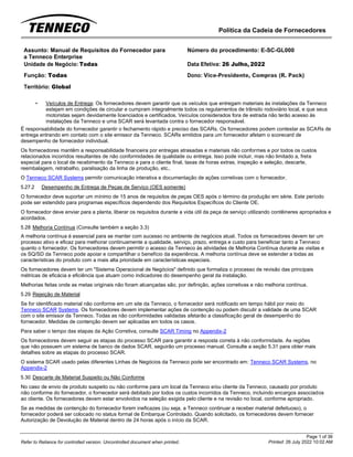 Política da Cadeia de Fornecedores
Page 1 of 36
Printed: 26 July 2022 10:02 AM
Refer to Reliance for controlled version. Uncontrolled document when printed.
Assunto: Manual de Requisitos do Fornecedor para
a Tenneco Enterprise
Número do procedimento: E-SC-GL000
Unidade de Negócio: Todas Data Efetiva: 26 Julho, 2022
Função: Todas
Território: Global
Dono: Vice-Presidente, Compras (R. Pack)
• Veículos de Entrega: Os fornecedores devem garantir que os veículos que entregam materiais às instalações da Tenneco
estejam em condições de circular e cumpram integralmente todos os regulamentos de trânsito rodoviário local, e que seus
motoristas sejam devidamente licenciados e certificados. Veículos considerados fora de estrada não terão acesso às
instalações da Tenneco e uma SCAR será levantada contra o fornecedor responsável.
É responsabilidade do fornecedor garantir o fechamento rápido e preciso das SCARs. Os fornecedores podem contestar as SCARs de
entrega entrando em contato com o site emissor da Tenneco. SCARs emitidos para um fornecedor afetam o scorecard de
desempenho de fornecedor individual.
Os fornecedores mantêm a responsabilidade financeira por entregas atrasadas e materiais não conformes e por todos os custos
relacionados incorridos resultantes de não conformidades de qualidade ou entrega. Isso pode incluir, mas não limitado a, frete
especial para o local de recebimento da Tenneco e para o cliente final, taxas de horas extras, inspeção e seleção, descarte,
reembalagem, retrabalho, paralisação da linha de produção, etc..
O Tenneco SCAR Systems permitir comunicação interativa e documentação de ações corretivas com o fornecedor.
5.27.2 Desempenho de Entrega de Peças de Serviço (OES somente)
O fornecedor deve suportar um mínimo de 15 anos de requisitos de peças OES após o término da produção em série. Este período
pode ser estendido para programas específicos dependendo dos Requisitos Específicos do Cliente OE.
O fornecedor deve enviar para a planta, liberar os requisitos durante a vida útil da peça de serviço utilizando contêineres apropriados e
acordados.
5.28 Melhoria Contínua (Consulte também a seção 3.3)
A melhoria contínua é essencial para se manter com sucesso no ambiente de negócios atual. Todos os fornecedores devem ter um
processo ativo e eficaz para melhorar continuamente a qualidade, serviço, prazo, entrega e custo para beneficiar tanto a Tenneco
quanto o fornecedor. Os fornecedores devem permitir o acesso da Tenneco às atividades de Melhoria Contínua durante as visitas e
os SQ/SD da Tenneco pode apoiar e compartilhar o benefício da experiência. A melhoria contínua deve se estender a todas as
características do produto com a mais alta prioridade em características especiais.
Os fornecedores devem ter um "Sistema Operacional de Negócios" definido que formaliza o processo de revisão das principais
métricas de eficácia e eficiência que atuam como indicadores do desempenho geral da instalação.
Melhorias feitas onde as metas originais não foram alcançadas são, por definição, ações corretivas e não melhoria contínua.
5.29 Rejeição de Material
Se for identificado material não conforme em um site da Tenneco, o fornecedor será notificado em tempo hábil por meio do
Tenneco SCAR Systems. Os fornecedores devem implementar ações de contenção ou podem discutir a validade de uma SCAR
com o site emissor da Tenneco. Todas as não conformidades validadas afetarão a classificação geral de desempenho do
fornecedor. Medidas de contenção devem ser aplicadas em todos os casos.
Para saber o tempo das etapas da Ação Corretiva, consulte SCAR Timing no Appendix-2
Os fornecedores devem seguir as etapas do processo SCAR para garantir a resposta correta à não conformidade. As regiões
que não possuem um sistema de banco de dados SCAR, seguirão um processo manual. Consulte a seção 5.31 para obter mais
detalhes sobre as etapas do processo SCAR.
O sistema SCAR usado pelas diferentes Linhas de Negócios da Tenneco pode ser encontrado em: Tenneco SCAR Systems, no
Appendix-2
5.30 Descarte de Material Suspeito ou Não Conforme
No caso de envio de produto suspeito ou não conforme para um local da Tenneco e/ou cliente da Tenneco, causado por produto
não conforme do fornecedor, o fornecedor será debitado por todos os custos incorridos da Tenneco, incluindo encargos associados
ao cliente. Os fornecedores devem estar envolvidos na seleção exigida pelo cliente e na revisão no local, conforme apropriado.
Se as medidas de contenção do fornecedor forem ineficazes (ou seja, a Tenneco continuar a receber material defeituoso), o
fornecedor poderá ser colocado no status formal de Embarque Controlado. Quando solicitado, os fornecedores devem fornecer
Autorização de Devolução de Material dentro de 24 horas após o início da SCAR.
 