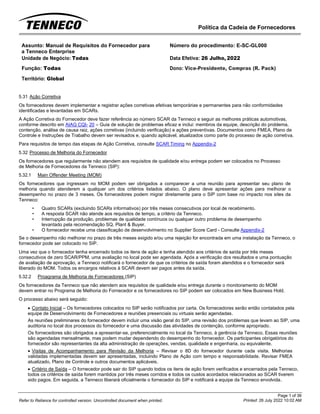 Política da Cadeia de Fornecedores
Page 1 of 36
Printed: 26 July 2022 10:02 AM
Refer to Reliance for controlled version. Uncontrolled document when printed.
Assunto: Manual de Requisitos do Fornecedor para
a Tenneco Enterprise
Número do procedimento: E-SC-GL000
Unidade de Negócio: Todas Data Efetiva: 26 Julho, 2022
Função: Todas
Território: Global
Dono: Vice-Presidente, Compras (R. Pack)
5.31 Ação Corretiva
Os fornecedores devem implementar e registrar ações corretivas efetivas temporárias e permanentes para não conformidades
identificadas e levantadas em SCARs.
A Ação Corretiva do Fornecedor deve fazer referência ao número SCAR da Tenneco e seguir as melhores práticas automotivas,
conforme descrito em AIAG CQI- 20 – Guia de solução de problemas eficaz e inclui: membros da equipe, descrição do problema,
contenção, análise de causa raiz, ações corretivas (incluindo verificação) e ações preventivas. Documentos como FMEA, Plano de
Controle e Instruções de Trabalho devem ser revisados e, quando aplicável, atualizados como parte do processo de ação corretiva.
Para requisitos de tempo das etapas de Ação Corretiva, consulte SCAR Timing no Appendix-2
5.32 Processo de Melhoria do Fornecedor
Os fornecedores que regularmente não atendem aos requisitos de qualidade e/ou entrega podem ser colocados no Processo
de Melhoria de Fornecedores da Tenneco (SIP):
5.32.1 Main Offender Meeting (MOM)
Os fornecedores que ingressam no MOM podem ser obrigados a comparecer a uma reunião para apresentar seu plano de
melhoria quando atenderem a qualquer um dos critérios listados abaixo. O plano deve apresentar ações para melhorar o
desempenho no prazo de 3 meses. Os fornecedores podem migrar diretamente para o SIP com base no impacto nos sites da
Tenneco:
• Quatro SCARs (excluindo SCARs informativos) por três meses consecutivos por local de recebimento.
• A resposta SCAR não atende aos requisitos de tempo, a critério da Tenneco.
• Interrupção da produção, problemas de qualidade contínuos ou qualquer outro problema de desempenho
levantado pela recomendação SQ, Plant & Buyer.
• O fornecedor recebe uma classificação de desenvolvimento no Supplier Score Card - Consulte Appendix-2
Se o desempenho não melhorar no prazo de três meses exigido e/ou uma rejeição for encontrada em uma instalação da Tenneco, o
fornecedor pode ser colocado no SIP.
Uma vez que o fornecedor tenha encerrado todos os itens de ação e tenha atendido aos critérios de saída por três meses
consecutivos de zero SCAR/PPM, uma avaliação no local pode ser agendada. Após a verificação dos resultados e uma pontuação
de avaliação de aprovação, a Tenneco notificará o fornecedor de que os critérios de saída foram atendidos e o fornecedor será
liberado do MOM. Todos os encargos relativos à SCAR devem ser pagos antes da saída.
5.32.2 Proagrama de Melhoria de Fornecedores (SIP)
Os fornecedores da Tenneco que não atendem aos requisitos de qualidade e/ou entrega durante o monitoramento do MOM
devem entrar no Programa de Melhoria do Fornecedor e os fornecedores no SIP podem ser colocados em New Business Hold.
O processo abaixo será seguido:
• Contato Inicial – Os fornecedores colocados no SIP serão notificados por carta. Os fornecedores serão então contatados pela
equipe de Desenvolvimento de Fornecedores e reuniões presenciais ou virtuais serão agendadas.
As reuniões preliminares do fornecedor devem incluir uma visão geral do SIP, uma revisão dos problemas que levam ao SIP, uma
auditoria no local dos processos do fornecedor e uma discussão das atividades de contenção, conforme apropriado.
Os fornecedores são obrigados a apresentar-se, preferencialmente no local da Tenneco, à gerência da Tenneco. Essas reuniões
são agendadas mensalmente, mas podem mudar dependendo do desempenho do fornecedor. Os participantes obrigatórios do
fornecedor são representantes da alta administração de operações, vendas, qualidade e engenharia, ou equivalente.
• Visitas de Acompanhamento para Revisão da Melhoria – Revisar o 8D do fornecedor durante cada visita. Melhorias
validadas implementadas devem ser apresentadas, incluindo Plano de Ação com tempo e responsabilidade. Revisar FMEA
atualizado, Plano de Controle e outros documentos aplicáveis.
• Critério de Saída – O fornecedor pode sair do SIP quando todos os itens de ação forem verificados e encerrados pela Tenneco,
todos os critérios de saída forem mantidos por três meses corridos e todos os custos acordados relacionados ao SCAR tiverem
sido pagos. Em seguida, a Tenneco liberará oficialmente o fornecedor do SIP e notificará a equipe da Tenneco envolvida.
 