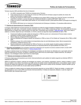 Política da Cadeia de Fornecedores
Page 2 of 36
Printed: 26 July 2022 10:02 AM
Refer to Reliance for controlled version. Uncontrolled document when printed.
Tenneco requires ASN submittal at the time of shipment:
• Um ASN é necessário para TODAS as remessas para a Tenneco,
• Incluir apenas itens de um documento de compra por ASN (acordo de remessa e peças do pedido de compra não
podem ser fornecidos no mesmo ASN),
• As peças de amostra do PPAP devem ser enviadas em seu próprio ASN (a menos que o local da Tenneco concorde de
outra forma, exemplo: o número da peça não é totalmente liberado no sistema ERP (SAP / QAD, etc.)),
• A falha em enviar um ASN válido pode resultar em uma remessa vencida e potencialmente afetar a pontuação de entrega do
fornecedor.
• Os números ASN devem ser os mesmos do Conhecimento de Embarque e limitados a 10 caracteres alfanuméricos.
7.2 Sistemas de Gerenciamento de Transporte (TMS)
A Tenneco utiliza Sistemas de Gerenciamento de Transporte em muitas de nossas Unidades de Negócios em várias regiões
geográficas. Em cada caso, o fornecedor receberá instruções sobre o uso do TMS e credenciais de login. Os fornecedores da Tenneco
desempenham um papel crítico neste processo; em cada caso, o fornecedor deve consultar o TMS user guide sobre como utilizar o
sistema; no entanto, espera-se que o fornecedor, no mínimo, execute as seguintes responsabilidades ao usar o TMS:
• Criar/enviar/modificar/cancelar pedido de transporte no TMS de acordo com a demanda da Tenneco (data e volume
solicitados na última versão ou pedidos de compra),
• Alterar datas de carregamento/descarregamento,
• Adicione ASN/Nota de Entrega ao pedido de transporte no TMS ou insira o Nº do Pedido de Transporte (ID do TMS) no SNC
ASN,
• Registre quaisquer não conformidades da transportadora (tipo de caminhão/reboque errado, falta de equipamentos
necessários, problemas técnicos, etc.),
• Reporte diretamente ao administrador do TMS da Tenneco ou via contato regular da planta qualquer problema do
sistema/entrada do usuário (desempenho/tempo de resposta/problemas de login/qualidade dos dados, etc.).
7.3 Requisitos de Embalagem (para embalagens específicas de Motorparts para requisitos de produtos acabados também consulte CORP-
00090 – Global Distribution Center Shipping, no Tenneco Supplier Portal)
As peças e materiais devem ser entregues em embalagens acordadas que não devem ser alteradas sem a aprovação prévia do
local de recebimento da Tenneco. As peças e materiais devem estar livres de contaminação e objetos estranhos, de qualquer
natureza, e as embalagens devem estar livres de contaminação.
7.3.1 Materiais de Embalagem de Madeira ISPM-15
A Tenneco exige que os fornecedores que enviam internacionalmente usem paletes de madeira seguindo as diretrizes ISPM-15
estabelecidas pelo IPPC.
ISPM-15 é aplicável à madeira; materiais de embalagem de madeira, como esteiras, engradados, bobinas, coleiras e paletes; e outros
itens de madeira, como órtese. Os produtos que estão isentos do padrão incluem materiais alternativos, como plástico, papel, metal e
produtos de madeira de engenharia, como madeira compensada, painéis duros e placas de fios orientados. Observe também que as
remessas que ocorrem dentro de um país estão isentas da ISPM-15.
Todos os paletes de madeira devem ser tratados termicamente seguindo as normas ISPM-15. Depois de tratada, a madeira deve
ser estampada ou com a marca IPPC reconhecida internacionalmente. O método de tratamento utilizado e o país de origem do
WPM também são indicados pela marca:
 