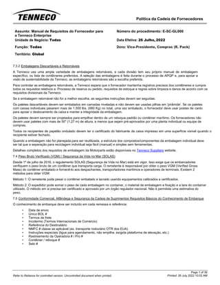 Política da Cadeia de Fornecedores
Page 1 of 36
Printed: 26 July 2022 10:02 AM
Refer to Reliance for controlled version. Uncontrolled document when printed.
Assunto: Manual de Requisitos do Fornecedor para
a Tenneco Enterprise
Número do procedimento: E-SC-GL000
Unidade de Negócio: Todas Data Efetiva: 26 Julho, 2022
Função: Todas
Território: Global
Dono: Vice-Presidente, Compras (R. Pack)
7.3.2 Embalagens Descartáveis e Retornáveis
A Tenneco usa uma ampla variedade de embalagens retornáveis, e cada divisão tem seu próprio manual de embalagem
específico, ou lista de contêineres preferidos. A seleção das embalagens é feita durante o processo de APQP e, para apoiar a
visão de sustentabilidade da Tenneco, as embalagens retornáveis são a escolha preferida.
Para controlar as embalagens retornáveis, a Tenneco espera que o fornecedor mantenha registros precisos dos contêineres e cumpra
todos os requisitos relativos a: Processo de reserva ou pedido, requisitos de estoque e regras sobre limpeza e danos de acordo com os
requisitos divisionais da Tenneco.
Se a embalagem retornável não for a melhor escolha, as seguintes instruções devem ser seguidas:
Os paletes descartáveis devem ser embalados em camadas niveladas e não devem ser usadas pilhas em 'pirâmide'. Se os paletes
com caixas individuais pesarem mais de 1.500 lbs. (680 Kg) no total, uma vez embalado, o fornecedor deve usar postes de canto
para apoiar o deslocamento da caixa e manter a integridade da embalagem.
Os paletes devem sempre ser projetados para empilhar dentro de um reboque padrão ou contêiner marítimo. Os fornecedores não
devem usar paletes com mais de 50" (1,27 m) de altura, a menos que sejam pré-aprovados por uma planta individual ou equipe de
compras.
Todos os recipientes de papelão ondulado devem ter o certificado do fabricante da caixa impresso em uma superfície visível quando o
recipiente estiver fechado.
Quando a embalagem não for planejada para ser reutilizada, a estrutura dos compostos/componentes da embalagem individual deve
ser tal que a separação para reciclagem individual seja fácil (manual) e simples sem ferramentas.
Detalhes completos dos requisitos de embalagem da Motorparts estão disponíveis no Tenneco Suppliers website.
7.4 Peso Bruto Verificado (VGM) / Segurança da Vida no Mar (SOLAS)
Desde 1º de julho de 2016, o regulamento SOLAS (Segurança da Vida no Mar) está em vigor. Isso exige que os embarcadores
verifiquem o peso bruto de um contêiner que transporta carga. O remetente é responsável por obter o peso VGM (Verified Gross
Mass) do contêiner embalado e fornecê-lo aos despachantes, transportadores marítimos e operadores de terminais. Existem 2
métodos para obter VGM:
Método 1: O remetente pode pesar o contêiner embalado e lacrado usando equipamentos calibrados e certificados.
Método 2: O expedidor pode somar o peso de cada embalagem no container, o material de embalagem e fixação e a tara do container
utilizado. O método em si precisa ser certificado e aprovado por um órgão regulador nacional. Não é permitida uma estimativa do
peso.
7.5 Conformidade Comercial, Alfândega e Segurança da Cadeia de Suprimentos Requisitos Básicos do Conhecimento de Embarque
O conhecimento de embarque deve ser incluído em cada remessa e referência:
• Data de envio
• Único BOL #
• Termos de frete
• Incoterms (Termos Internacionais de Comércio)
• Referência do Destinatário
• NMFC # classe se aplicável (ex. transporte rodoviário OTR dos EUA)
• Instruções especiais (ligue para agendamento, não empilhe, exigida plataforma de elevação, etc.)
• Rastreamento da Operadora # / Pro #
• Contêiner / reboque #
• Selo #
 