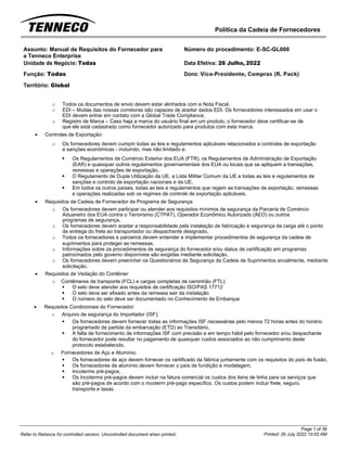 Política da Cadeia de Fornecedores
Page 1 of 36
Printed: 26 July 2022 10:02 AM
Refer to Reliance for controlled version. Uncontrolled document when printed.
Assunto: Manual de Requisitos do Fornecedor para
a Tenneco Enterprise
Número do procedimento: E-SC-GL000
Unidade de Negócio: Todas Data Efetiva: 26 Julho, 2022
Função: Todas
Território: Global
Dono: Vice-Presidente, Compras (R. Pack)
o Todos os documentos de envio devem estar alinhados com a Nota Fiscal,
o EDI – Muitas das nossas corretoras são capazes de aceitar dados EDI. Os fornecedores interessados em usar o
EDI devem entrar em contato com a Global Trade Compliance,
o Registro de Marca – Caso haja a marca do usuário final em um produto, o fornecedor deve certificar-se de
que ele está cadastrado como fornecedor autorizado para produtos com esta marca.
• Controles de Exportação:
o Os fornecedores devem cumprir todas as leis e regulamentos aplicáveis relacionados a controles de exportação
e sanções econômicas - incluindo, mas não limitado a:
▪ Os Regulamentos de Comércio Exterior dos EUA (FTR), os Regulamentos de Administração de Exportação
(EAR) e quaisquer outros regulamentos governamentais dos EUA ou locais que se apliquem a transações,
remessas e operações de exportação,
▪ O Regulamento de Dupla Utilização da UE, a Lista Militar Comum da UE e todas as leis e regulamentos de
sanções e controlo de exportação nacionais e da UE,
▪ Em todos os outros países, todas as leis e regulamentos que regem as transações de exportação, remessas
e operações realizadas sob os regimes de controle de exportação aplicáveis.
• Requisitos da Cadeia de Fornecedor de Programa de Segurança:
o Os fornecedores devem participar ou atender aos requisitos mínimos de segurança da Parceria de Comércio
Aduaneiro dos EUA contra o Terrorismo (CTPAT), Operador Econômico Autorizado (AEO) ou outros
programas de segurança,
o Os fornecedores devem aceitar a responsabilidade pela instalação de fabricação e segurança da carga até o ponto
de entrega do frete ao transportador ou despachante designado,
o Todos os fornecedores e parceiros devem entender e implementar procedimentos de segurança da cadeia de
suprimentos para proteger as remessas,
o Informações sobre os procedimentos de segurança do fornecedor e/ou status de certificação em programas
patrocinados pelo governo disponíveis são exigidas mediante solicitação,
o Os fornecedores devem preencher os Questionários de Segurança da Cadeia de Suprimentos anualmente, mediante
solicitação.
• Requisitos de Vedação do Contêiner
o Contêineres de transporte (FCL) e cargas completas de caminhão (FTL):
▪ O selo deve atender aos requisitos de certificação ISO/PAS 17712
▪ O selo deve ser afixado antes da remessa sair da instalação
▪ O número do selo deve ser documentado no Conhecimento de Embarque
• Requisitos Condicionais do Fornecedor:
o Arquivo de segurança do Importador (ISF):
▪ Os fornecedores devem fornecer todas as informações ISF necessárias pelo menos 72 horas antes do horário
programado de partida da embarcação (ETD) ao Transitário,
▪ A falta de fornecimento de informações ISF com precisão e em tempo hábil pelo fornecedor e/ou despachante
do fornecedor pode resultar no pagamento de quaisquer custos associados ao não cumprimento deste
protocolo estabelecido.
o Fornecedores de Aço e Alumínio:
▪ Os fornecedores de aço devem fornecer os certificado da fábrica juntamente com os requisitos do país de fusão,
▪ Os fornecedores de alumínio devem fornecer o país de fundição e modelagem,
▪ Incoterms pré-pagos,
▪ Os Incoterms pré-pagos devem incluir na fatura comercial os custos dos itens de linha para os serviços que
são pré-pagos de acordo com o incoterm pré-pago específico. Os custos podem incluir frete, seguro,
transporte e taxas.
 