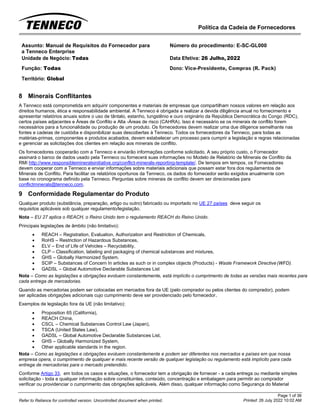 Política da Cadeia de Fornecedores
Page 1 of 36
Printed: 26 July 2022 10:02 AM
Refer to Reliance for controlled version. Uncontrolled document when printed.
Assunto: Manual de Requisitos do Fornecedor para
a Tenneco Enterprise
Número do procedimento: E-SC-GL000
Unidade de Negócio: Todas Data Efetiva: 26 Julho, 2022
Função: Todas
Território: Global
Dono: Vice-Presidente, Compras (R. Pack)
8 Minerais Conflitantes
A Tenneco está comprometida em adquirir componentes e materiais de empresas que compartilham nossos valores em relação aos
direitos humanos, ética e responsabilidade ambiental. A Tenneco é obrigada a realizar a devida diligência anual no fornecimento e
apresentar relatórios anuais sobre o uso de tântalo, estanho, tungstênio e ouro originário da República Democrática do Congo (RDC),
certos países adjacentes e Áreas de Conflito e Alta -Áreas de risco (CAHRA). Isso é necessário se os minerais de conflito forem
necessários para a funcionalidade ou produção de um produto. Os fornecedores devem realizar uma due diligence semelhante nas
fontes e cadeias de custódia e disponibilizar suas descobertas à Tenneco. Todos os fornecedores da Tenneco, para todas as
matérias-primas, componentes e produtos acabados, devem estabelecer um processo para cumprir a legislação e regras relacionadas
e gerenciar as solicitações dos clientes em relação aos minerais de conflito.
Os fornecedores cooperarão com a Tenneco e enviarão informações conforme solicitado. A seu próprio custo, o Fornecedor
assinará o banco de dados usado pela Tenneco ou fornecerá suas informações no Modelo de Relatório de Minerais de Conflito da
RMI http://www.responsiblemineralsinitiative.org/conflict-minerals-reporting-template/. De tempos em tempos, os Fornecedores
devem cooperar com a Tenneco e enviar informações sobre materiais adicionais que possam estar fora dos regulamentos de
Minerais de Conflito. Para facilitar os relatórios oportunos da Tenneco, os dados do fornecedor serão exigidos anualmente com
base no cronograma definido pela Tenneco. Perguntas sobre minerais de conflito devem ser direcionadas para
conflictminerals@tenneco.com.
9 Conformidade Regulamentar do Produto
Qualquer produto (substância, preparação, artigo ou outro) fabricado ou importado no UE 27 países deve seguir os
requisitos aplicáveis sob qualquer regulamento/legislação.
Nota – EU 27 aplica o REACH, o Reino Unido tem o regulamento REACH do Reino Unido.
Principais legislações de âmbito (não limitativo):
• REACH – Registration, Evaluation, Authorization and Restriction of Chemicals,
• RoHS – Restriction of Hazardous Substances,
• ELV – End of Life of Vehicles – Recyclability,
• CLP – Classification, labeling and packaging of chemical substances and mixtures,
• GHS – Globally Harmonized System,
• SCIP – Substances of Concern In articles as such or in complex objects (Products) - Waste Framework Directive (WFD).
• GADSL – Global Automotive Declarable Substances List
Nota – Como as legislações e obrigações evoluem constantemente, está implícito o cumprimento de todas as versões mais recentes para
cada entrega de mercadorias.
Quando as mercadorias podem ser colocadas em mercados fora da UE (pelo comprador ou pelos clientes do comprador), podem
ser aplicadas obrigações adicionais cujo cumprimento deve ser providenciado pelo fornecedor.
Exemplos de legislação fora da UE (não limitativo):
• Proposition 65 (California),
• REACH China,
• CSCL – Chemical Substances Control Law (Japan),
• TSCA (United States Law),
• GADSL – Global Automotive Declarable Substances List,
• GHS – Globally Harmonized System,
• Other applicable standards in the region.
Nota – Como as legislações e obrigações evoluem constantemente e podem ser diferentes nos mercados e países em que nossa
empresa opera, o cumprimento de qualquer e mais recente versão de qualquer legislação ou regulamento está implícito para cada
entrega de mercadorias para o mercado pretendido.
Conforme Artigo 33, em todos os casos e situações, o fornecedor tem a obrigação de fornecer - a cada entrega ou mediante simples
solicitação - toda e qualquer informação sobre constituintes, conteúdo, concentração e embalagem para permitir ao comprador
verificar ou providenciar o cumprimento das obrigações aplicáveis. Além disso, qualquer informação como Segurança do Material
 