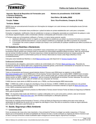 Política da Cadeia de Fornecedores
Page 1 of 36
Printed: 26 July 2022 10:02 AM
Refer to Reliance for controlled version. Uncontrolled document when printed.
Assunto: Manual de Requisitos do Fornecedor para
a Tenneco Enterprise
Número do procedimento: E-SC-GL000
Unidade de Negócio: Todas Data Efetiva: 26 Julho, 2022
Função: Todas
Território: Global
Dono: Vice-Presidente, Compras (R. Pack)
(MSDS) deve ser automaticamente fornecida com informações de rotulagem com cada remessa com atualizações anuais (formato
pdf) fornecidas.
Quando necessário, o fornecedor deve providenciar o upload de dados em portais estabelecidos sem custo para o comprador.
Evoluções na legislação, modificando a lista de substâncias no escopo ou obrigações associadas ao cumprimento de qualquer e cada
uma dessas regulamentações, serão consideradas cobertas e antecipadas pelo fornecedor a todo momento.
A Tenneco exige que os fornecedores notifiquem a Tenneco, no menor tempo possível, quando:
• Quaisquer alterações ocorrem no registro ou autorizações de substâncias que afetam os produtos fornecidos ao comprador,
• O fornecedor pretende descontinuar o uso de qualquer substância ou preparação que afete os produtos do comprador,
• O fornecedor não cumpriu qualquer condição que impeça o uso (continuado) de qualquer substância que afete os produtos do
comprador.
10 Substância Restritas e Declaráveis
A Tenneco exige que nossos fornecedores compartilhem nosso compromisso com a segurança ambiental e do produto. Todos os
fornecedores devem garantir que cumprem todos os requisitos de conformidade regulatória global do produto. Além da conformidade
com as normas mínimas do produto, a Tenneco reserva-se o direito de determinar produtos químicos em nossos produtos. Os
fornecedores devem garantir a conformidade química da Tenneco relacionada às nossas Listas Negra (Restrita) e Cinza
(Limitada/Declarada).
Instruções sobre Substâncias Restritas e a atual Black and Grey Lists está disponível no Tenneco Supplier Portal.
Evidência de Conformidade
Os fornecedores são obrigados a demonstrar evidência de conformidade com a Tenneco Black and Grey Lists, Requisitos de
substâncias restritas do cliente OEM e leis e regulamentos ambientais globais, preenchendo e devolvendo ao Comprador da Tenneco
uma cópia do Formulário de Certificação de Substâncias Restritas.
MDS para componentes
Todos os fornecedores que fornecem peças/materiais diretos à Tenneco para OEM devem se registrar no site do IMDS
http://www.mdsystem.com e enviar MDSs para o ID da empresa Tenneco relacionado. Se os dados IMDS / CAMDS foram enviados
anteriormente à Tenneco, o reenvio ainda é necessário, pois a Tenneco pode usar o produto para outro aplicativo entregue a outro
cliente membro do IMDS / CAMDS. Ver Appendix-2 para os números de identificação da empresa Tenneco relevantes. Se você tiver
dúvidas sobre os dados do MDS, entre em contato com seu comprador da Tenneco.
O MDS deve ser criado dentro do IMDS de acordo com o TRDSL e as Recomendações IMDS relacionadas.
Nota¹ - O IMDS não contém as regras da Lista Negra e Cinza da Tenneco. O IMDS / CAMDS não será exibido se o seu produto
estiver em conformidade com a Lista Negra e Cinza. É responsabilidade do fornecedor entender as regras do Black and Grey Lists
e crie o MDS corretamente dentro do IMDS.
Nota² - Os fornecedores que fornecem produtos do Aftermarket à Tenneco devem fornecer Fichas de Dados de Segurança do Material
como parte do pacote PPAP.
Nota³ - Os requisitos desta seção são dinâmicos e sujeitos a alterações com ou sem aviso prévio, portanto, cabe ao fornecedor
verificar regularmente a Black and Grey Lists para identificar atualizações ou alterações aplicáveis.
SDS para Matéria-Prima
Para todas as matérias-primas fornecidas à Tenneco, a Ficha de Dados de Segurança da matéria-prima deve incluir todas as
declarações de substâncias de acordo com as regras da Lista Negra e Cinza. Isso será um acréscimo a todas as regras aplicáveis
para criação de SDS para o país fornecido ao.
11. Saúde, Segurança e Meio Ambiente
11.1 Compromisso EH&S
Como as pessoas são nosso ativo mais importante, o foco principal da Tenneco é proteger sua saúde e segurança. A Tenneco
espera que os fornecedores de todas as localidades da Tenneco em todo o mundo conduzam os negócios da mesma maneira e que
os bens e serviços fornecidos a essas localidades sejam entregues de maneira segura, ergonômica e ecológica.
 