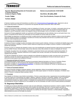 Política da Cadeia de Fornecedores
Page 1 of 36
Printed: 26 July 2022 10:02 AM
Refer to Reliance for controlled version. Uncontrolled document when printed.
Assunto: Manual de Requisitos do Fornecedor para
a Tenneco Enterprise
Número do procedimento: E-SC-GL000
Unidade de Negócio: Todas Data Efetiva: 26 Julho, 2022
Função: Todas
Território: Global
Dono: Vice-Presidente, Compras (R. Pack)
A Tenneco incentiva sua base de fornecedores a se alinhar com o Environmental and Sustainability codes disponível no site do
AIAG e para demonstrar o progresso no cumprimento dos requisitos das atuais normas ISO 14001 e ISO 45001.
11.2 Visitas de Fornecedores
Embora os fornecedores sejam incentivados a visitar as instalações da Tenneco, isso requer, no entanto, a aprovação prévia do seu
anfitrião da Tenneco. Os visitantes que entrarem em qualquer instalação da Tenneco além dos escritórios da frente podem ser
obrigados a usar EPI apropriado e podem ser obrigados a assinar documentação, como um formulário ou registro de visitante.
Os locais da Tenneco geralmente mantêm um suprimento de EPI essencial para uso dos visitantes, mas se você quiser trazer o seu
próprio, os requisitos de EPI devem ser confirmados com seu anfitrião da Tenneco antes da sua visita.
Para proteger sua segurança, os visitantes que entram na planta devem estar sempre alertas, obedecer a todos os sinais de alerta e
regras de visitação da planta. As instalações e escritórios da Tenneco são ambientes livres de fumo e é proibido fumar no local,
exceto em áreas designadas para fumantes.
11.3 Segurança nas Instalações da Tenneco
A missão da Tenneco é proteger os ativos da empresa, tanto humanos quanto materiais, e fornecer um ambiente de trabalho seguro para
todos os funcionários e visitantes. A Tenneco mantém sistemas de segurança que protegem os ativos e impedem a entrada ilegal de
pessoal não autorizado.
Enquanto no local, os visitantes são obrigados a entrar e sair, levar identificação de visitante fornecida e estar sempre acompanhados
por seu anfitrião Tenneco. Armas de fogo, outras armas ofensivas e álcool são proibidos em todas as instalações da Tenneco.
A fotografia, de qualquer tipo, das operações, instalações ou pessoal da Tenneco sem autorização é estritamente proibida. Os
documentos da Tenneco, impressos, eletrônicos ou em qualquer outro formato, não devem ser removidos das instalações ou
copiados sem permissão.
Em algumas instalações da Tenneco, pode ser realizada uma verificação de segurança na saída, que pode incluir uma revista de
malas e/ou veículos. Os visitantes que precisarem remover produtos ou propriedades da Tenneco do site devem obter um
documento de permissão de seu anfitrião da Tenneco.
11.4 Segurança de Dados do Fornecedor
Os fornecedores devem cumprir todos os requisitos de propriedade intelectual abordados nos Termos e Condições Globais
da Tenneco na Seção 3.0. Os fornecedores são obrigados a preencher a autoavaliação de segurança de dados do
fornecedor e carregá-la no Supplier Monitoring Application, ou devolver ao seu comprador da Tenneco ou representante de
desenvolvimento de fornecedores da Tenneco.
11.5 Direito de Propriedade Intelectual
Se os bens fornecidos infringirem quaisquer patentes, marcas registradas, direitos de propriedade intelectual e/ou obrigações
contratuais (a maioria dos OEMs proíbem os fornecedores de vender peças originais no mercado de reposição), o fornecedor deve
isentar a Tenneco e compensar todas as perdas e danos.
11.6 Privacidade
Para respeitar os indivíduos e seus direitos à privacidade, a Tenneco cumpre todas as leis e regulamentos de privacidade aplicáveis.
A Tenneco exige que os fornecedores que coletem, registrem, organizem, estruturem, armazenem, adaptem, usem ou divulguem
dados pessoais para cumprir requisitos específicos de privacidade. Esses requisitos incluem a assinatura de um contrato de
processamento de dados que regula o escopo e a finalidade do processamento de informações pessoais, reconhecendo os princípios
de privacidade da Tenneco e passando por uma avaliação de risco de privacidade com base no tipo de dados pessoais processados.
12. Segurança Cibernética
À medida que os ataques cibernéticos se tornam cada vez mais sofisticados, é essencial que tomemos o máximo cuidado e diligência
na proteção de nossos sistemas de informação contra invasões não autorizadas. Para isso, a Tenneco espera que todos os
fornecedores implementem e mantenham medidas robustas de segurança cibernética para manter a Tenneco e nossos clientes
seguros e preservar a confiança das partes interessadas nos sistemas de informação, mantendo a confidencialidade, integridade e
disponibilidade dos ativos de informação da empresa.
 