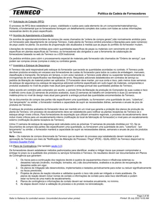 Política da Cadeia de Fornecedores
Page 2 of 36
Printed: 26 July 2022 10:02 AM
Refer to Reliance for controlled version. Uncontrolled document when printed.
4.5 Solicitação de Cotação (RFQ)
O processo de RFQ deve estabelecer o prazo, viabilidade e custos para cada elemento de um componente/material/serviço.
Portanto, é fundamental que os fornecedores forneçam um detalhamento completo dos custos com todas as outras informações
necessárias dentro do prazo especificado.
4.6 Acordos de Agendamento e Expedição
Os acordos de agendamento/ordens de compra (às vezes chamados de “ordens de compra gerais”) são normalmente emitidos para
um fornecedor pelo departamento de compras Tenneco. Cada planta da Tenneco emitirá previsões e liberações para cada número(s)
de peça usado na planta. Os acordos de programação são atualizados à medida que as peças do portfólio do fornecedor mudam.
Liberações de remessa são emitidas para cobrir quantidades específicas de peças ou materiais com vencimento em datas
específicas em plantas específicas da Tenneco; os fornecedores são obrigados a usar a ferramenta de colaboração de
fornecedores baseada na web da Tenneco ou o EDI tradicional.
Os pedidos emitidos para cobrir o processamento especial de materiais pelo fornecedor são chamados de "Ordens de serviço", que
podem ser compras únicas (compras à vista) ou contratos gerais.
4.7 Inventário e Estoque de Segurança
A Tenneco não será responsável pelo estoque do fornecedor que exceda as quantidades acordadas no contrato. A Tenneco pode
devolver produtos enviados em excesso aos fornecedores às custas do fornecedor para todos os custos de embalagem, manuseio,
classificação e transporte. De tempos em tempos, e com aviso razoável, a Tenneco pode alterar ou suspender temporariamente os
cronogramas de envio especificados nas liberações de envio. Requisitos adicionais estabelecidos em contratos de serviço ou
pedidos de liberação de material podem ser aplicados. O Fornecedor deve manter, por sua conta e risco, pelo menos duas semanas
de estoque de segurança (ou estoque de segurança adicional conforme especificado em outro lugar) de materiais, componentes e
produtos acabados no nível de projeto mais atual para garantir a entrega pontual das quantidades pedidas da Tenneco.
Salvo acordo em contrário pelo comprador por escrito, o período firme de liberação da produção do Comprador às suas custas e risco
é definido como duas (2) semanas de produtos acabados, duas (2) semanas de trabalho em andamento e duas (2) semanas de
matéria-prima no nível de design mais atual para garantir a entrega pontual das quantidades encomendadas da Tenneco.
Se os documentos de compra das partes não especificarem uma quantidade, ou fornecerem uma quantidade de zero, “cobertura”,
“por lançamento” ou similar, o fornecedor manterá a capacidade de suprir as necessidades diárias, semanais e anuais de pico de
produtos da Tenneco.
O estoque de produtos acabados do fornecedor deve ser mantido em um nível que garanta a proteção dos planos de produção da
planta da Tenneco. Um processo de escalonamento deve ser estabelecido para notificar as plantas receptoras da Tenneco se o
estoque atingir níveis críticos. Para fornecedores de exportação que utilizam armazéns regionais, o processo de escalonamento deve
incluir níveis críticos para um escalonamento interno (notificação do local de fabricação do fornecedor) e nível para um escalonamento
externo (notificação da planta receptora da Tenneco).
(Uma (1) semana de estoque de segurança será calculada como as próximas 12 semanas de previsão divididas por 12). Se os
documentos de compra das partes não especificarem uma quantidade, ou fornecerem uma quantidade de zero, “cobertura”, “por
lançamento” ou similar, o fornecedor manterá a capacidade de suprir as necessidades diárias, semanais e anuais de pico de produtos
da Tenneco.
Nota – Os materiais de compra direcionada da Tenneco que se desviam do processo aqui estabelecido devem receber a pré-
aprovação da Tenneco por meio da "Notificação de Alteração de Processo / Peça" (PCN) - QUAL-00021 da Tenneco disponível no
Tenneco Supplier Portal.
4.8 Plano de Contingência (Ver também seção 3.3)
Os fornecedores devem estabelecer métodos padronizados para identificar, avaliar e mitigar riscos que possam comprometer a
entrega no prazo ou a qualidade dos produtos ou serviços fornecidos à Tenneco. Os resultados devem ser documentados em Planos
de Contingência que garantem:
1. Os riscos para a continuação dos negócios devido à quebra de equipamentos-chave e influências externas ou
desastres naturais (incêndio, inundação, tornados, etc.) são documentados, avaliados e os planos de recuperação de
desastres estão em vigor.
2. Os planos de mitigação são desenvolvidos, implementados e testados periodicamente para evitar ou reduzir significativamente
os riscos previsíveis,
3. Projetos de planos de reação robustos e validados quando o risco não pode ser mitigado a níveis aceitáveis. Os
planos de reação devem incluir nomes de contato e informações de contato para cada risco identificado e podem
estar na forma de uma matriz de escalonamento.
4. Planos de contingência e informações de contato devem ser revisados anualmente, no mínimo.
5. As etapas devem incluir a validação do processo e do produto na reinicialização.
 