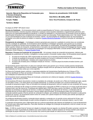Política da Cadeia de Fornecedores
Page 1 of 36
Printed: 26 July 2022 10:02 AM
Refer to Reliance for controlled version. Uncontrolled document when printed.
Assunto: Manual de Requisitos do Fornecedor para
a Tenneco Enterprise
Número do procedimento: E-SC-GL000
Unidade de Negócio: Todas Data Efetiva: 26 Julho, 2022
Função: Todas
Território: Global
Dono: Vice-Presidente, Compras (R. Pack)
As etapas do APQP / NPI devem incluir:
Revisão de Viabilidade – Os fornecedores devem avaliar as especificações da Tenneco, como requisitos de engenharia e
desenhos/impressões, incluindo requisitos ambientais e quaisquer outros requisitos estatutários e regulamentares aplicáveis, para
determinar sua capacidade/viabilidade de atendê-los. A revisão de viabilidade é o reconhecimento do fornecedor de que as peças e
especificações fornecidas foram completamente revisadas e podem ser alcançadas. Partes determinadas como "não viáveis" devem
vir com recomendações de quais mudanças as tornariam "viáveis". As preocupações de viabilidade devem ser documentadas e
carregadas como parte do pacote de cotação no respectivo Supplier Monitoring Application conforme instruções de 'solicitação de
cotação'.
Planejamento de embalagem – A embalagem protetora apropriada para preservar a qualidade do produto deve ser considerada
durante a avaliação de viabilidade. Os fornecedores devem identificar a embalagem apropriada, para garantir que os produtos
cheguem às plantas da Tenneco livres de qualquer dano, deterioração ou contaminação. Os sistemas de embalagem também
devem suportar métodos de transporte, armazenamento e manuseio e ser aprovados pela Equipe de Embalagem da Tenneco. Para
obter informações adicionais sobre os requisitos de embalagem do Autopeças Aftermarket, consulte também CORP-00090 – Global
Distribution Center Shipping, no Tenneco Supplier Portal.
Requisitos / Processo de Contenção de Lançamento OE – Um processo robusto de contenção de lançamento, definido pela
instalação de recebimento da Tenneco, é obrigatório e começa quando o fornecedor recebe a peça. Os fornecedores devem garantir:
• As peças de amostra são 100% inspecionadas de acordo com os requisitos de desenho/impressão,
• A equipe de qualidade do fornecedor da planta receptora da Tenneco é notificada de todas as não conformidades,
• As peças são identificadas / rotuladas como 'peças de fase de amostra’,
• As peças são enviadas para a instalação indicada da Tenneco – incluindo peças de amostra enviadas durante o pré-
lançamento.
Os fornecedores devem desenvolver um plano de contenção interno para garantir que a Tenneco receba produtos devidamente
identificados, 100% compatíveis e livres de defeitos. Qualquer exceção deve ser aprovada por escrito pelo Gerente de Qualidade
das instalações da Tenneco antes que o envio seja feito.
Os Planos de Contenção devem confirmar a capacidade estatística de Características Significativas e/ou Críticas e PTCs
conforme identificado no Plano de Controle do fornecedor. Outras características exigidas podem ser adicionadas a critério
das instalações de recebimento da Tenneco.
Os fornecedores devem apresentar Planos de Contenção, juntamente com critérios de inspeção, conforme Supplier Monitoring
Application antes do envio do PPAP.
Os fornecedores OE devem documentar e manter os resultados de contenção, de acordo com o Plano de Controle aprovado, usando
um formulário I-Chart. I- As cartas devem ser enviadas diariamente, ou conforme acordado com o local de recebimento, até a
conclusão do lançamento seguro. Para um formulário de contenção de lançamento, entre em contato com seu comprador da Tenneco.
O período de contenção de OE começa na primeira remessa após a aprovação do PPAP e continua por um mínimo de 60 dias após a
remessa inicial, mas não menos de 10 remessas sem defeitos após o SOP para baixo volume. No entanto, os CSRs OE devem ser
aplicados se excederem os requisitos da Tenneco. A critério da instalação de recebimento da Tenneco, a contenção pode ser
estendida até que os PCAs sejam concluídos e nenhum defeito seja encontrado. Os fornecedores podem sair do processo de
contenção somente quando o final do período de contenção for atingido, sem problemas identificados pelo fornecedor ou pela planta
receptora da Tenneco. Os fornecedores devem entrar em contato com a planta receptora da Tenneco para solicitar aprovação por
escrito para saída de contenção.
Os problemas identificados durante a contenção devem estender a contenção por um período mínimo adicional de 30 dias, sem
outros defeitos após a implementação da ação corretiva obrigatória ou durante o período de contenção original, o que for maior.
A contenção de lançamento para o Aftermarket deve ser conforme especificado pelo Gerente de Qualidade do Local de Recebimento
da Tenneco para cada projeto específico. Para obter diretrizes de rotulagem de contenção de lançamento, entre em contato com seu
comprador da Tenneco.
Nota – O CSR do usuário final da Tenneco em relação à contenção deve ser seguido e os clientes OE podem aumentar o período de
contenção com base na gravidade do problema e/ou outros motivos válidos. A planta receptora da Tenneco também pode exigir a
certificação de peças individuais. O envio de produto não conforme pode resultar em status de envio controlado.
 