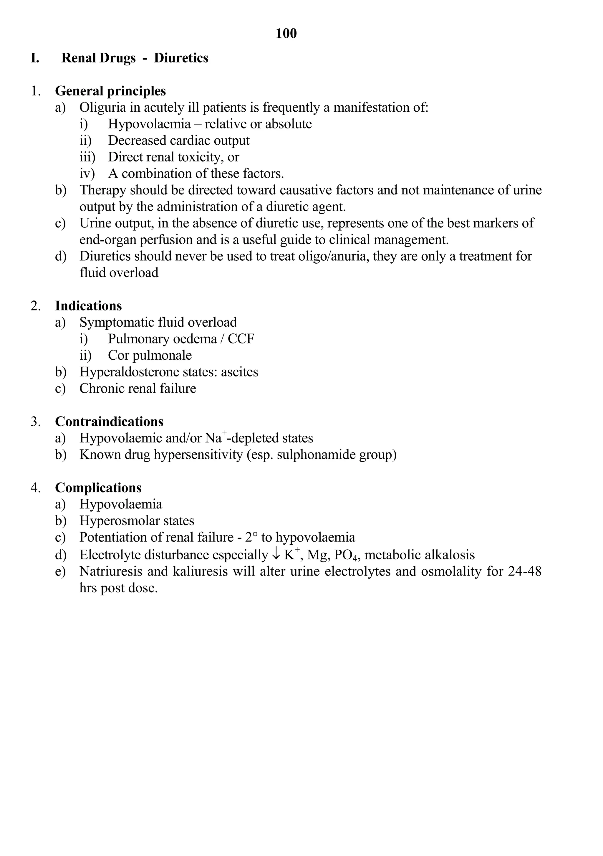 100
I.   Renal Drugs - Diuretics

1. General principles
   a) Oliguria in acutely ill patients is frequently a manifestation of:
      i) Hypovolaemia – relative or absolute
      ii) Decreased cardiac output
      iii) Direct renal toxicity, or
      iv) A combination of these factors.
   b) Therapy should be directed toward causative factors and not maintenance of urine
      output by the administration of a diuretic agent.
   c) Urine output, in the absence of diuretic use, represents one of the best markers of
      end-organ perfusion and is a useful guide to clinical management.
   d) Diuretics should never be used to treat oligo/anuria, they are only a treatment for
      fluid overload

2. Indications
   a) Symptomatic fluid overload
       i) Pulmonary oedema / CCF
       ii) Cor pulmonale
   b) Hyperaldosterone states: ascites
   c) Chronic renal failure

3. Contraindications
   a) Hypovolaemic and/or Na+-depleted states
   b) Known drug hypersensitivity (esp. sulphonamide group)

4. Complications
   a) Hypovolaemia
   b) Hyperosmolar states
   c) Potentiation of renal failure - 2° to hypovolaemia
   d) Electrolyte disturbance especially  K+, Mg, PO4, metabolic alkalosis
   e) Natriuresis and kaliuresis will alter urine electrolytes and osmolality for 24-48
      hrs post dose.
 