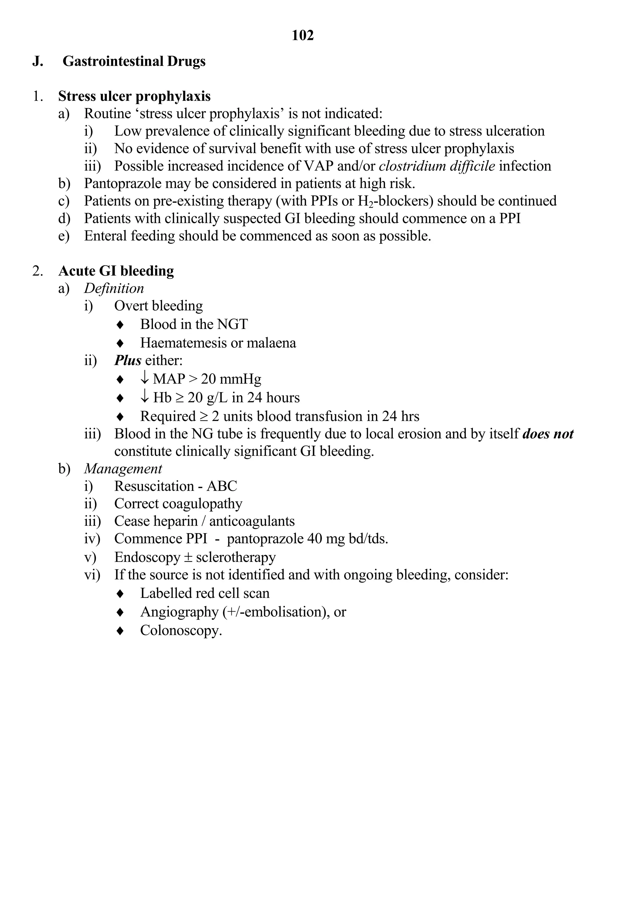 102
J.   Gastrointestinal Drugs

1. Stress ulcer prophylaxis
   a) Routine ‘stress ulcer prophylaxis’ is not indicated:
       i) Low prevalence of clinically significant bleeding due to stress ulceration
       ii) No evidence of survival benefit with use of stress ulcer prophylaxis
       iii) Possible increased incidence of VAP and/or clostridium difficile infection
   b) Pantoprazole may be considered in patients at high risk.
   c) Patients on pre-existing therapy (with PPIs or H2-blockers) should be continued
   d) Patients with clinically suspected GI bleeding should commence on a PPI
   e) Enteral feeding should be commenced as soon as possible.

2. Acute GI bleeding
   a) Definition
      i) Overt bleeding
            Blood in the NGT
            Haematemesis or malaena
      ii) Plus either:
             MAP > 20 mmHg
             Hb  20 g/L in 24 hours
            Required  2 units blood transfusion in 24 hrs
      iii) Blood in the NG tube is frequently due to local erosion and by itself does not
           constitute clinically significant GI bleeding.
   b) Management
      i) Resuscitation - ABC
      ii) Correct coagulopathy
      iii) Cease heparin / anticoagulants
      iv) Commence PPI - pantoprazole 40 mg bd/tds.
      v) Endoscopy  sclerotherapy
      vi) If the source is not identified and with ongoing bleeding, consider:
            Labelled red cell scan
            Angiography (+/-embolisation), or
            Colonoscopy.
 