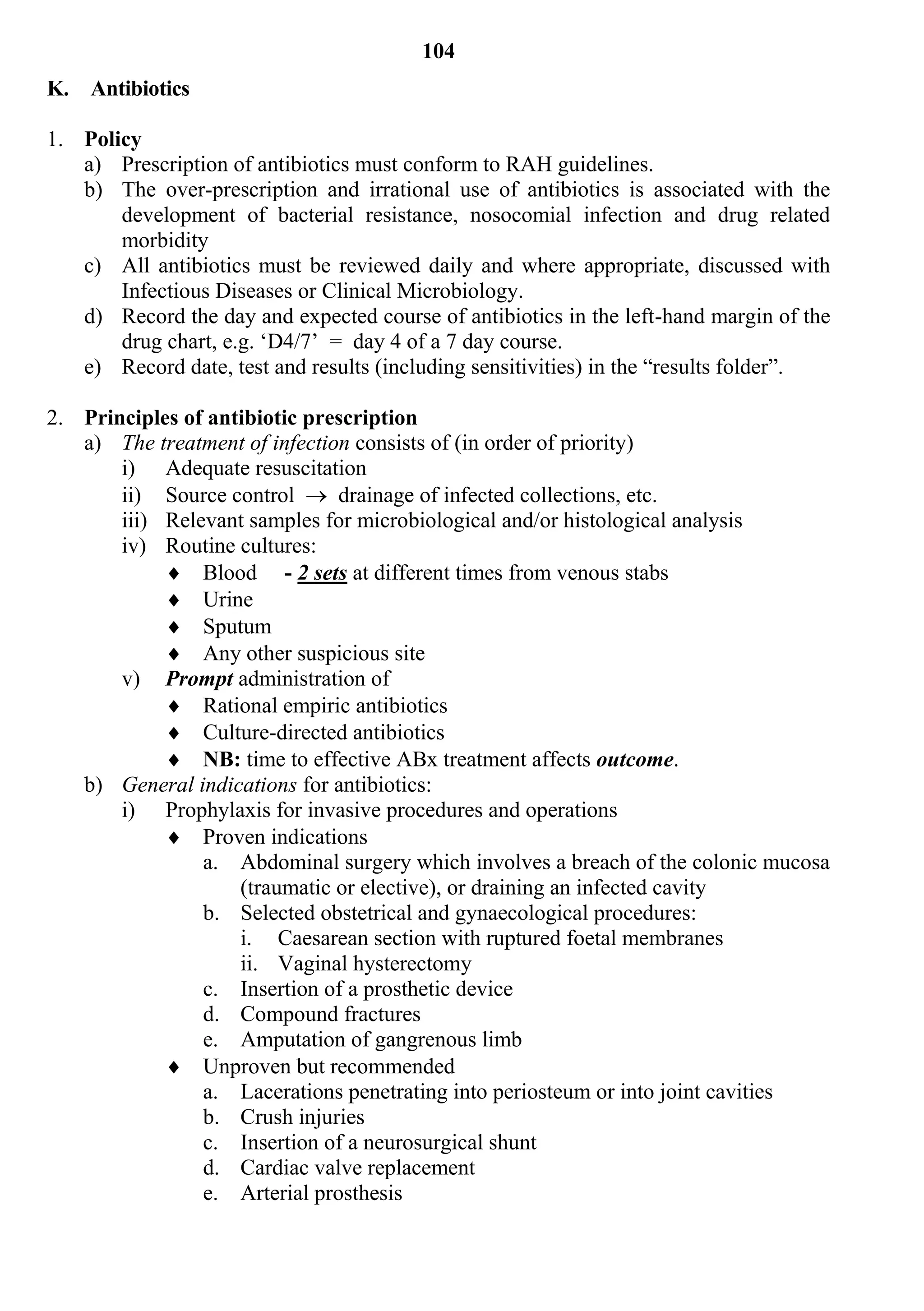 104
K. Antibiotics

1. Policy
   a) Prescription of antibiotics must conform to RAH guidelines.
   b) The over-prescription and irrational use of antibiotics is associated with the
       development of bacterial resistance, nosocomial infection and drug related
       morbidity
   c) All antibiotics must be reviewed daily and where appropriate, discussed with
       Infectious Diseases or Clinical Microbiology.
   d) Record the day and expected course of antibiotics in the left-hand margin of the
       drug chart, e.g. ‘D4/7’ = day 4 of a 7 day course.
   e) Record date, test and results (including sensitivities) in the “results folder”.

2. Principles of antibiotic prescription
   a) The treatment of infection consists of (in order of priority)
       i) Adequate resuscitation
       ii) Source control  drainage of infected collections, etc.
       iii) Relevant samples for microbiological and/or histological analysis
       iv) Routine cultures:
             Blood - 2 sets at different times from venous stabs
             Urine
             Sputum
             Any other suspicious site
       v) Prompt administration of
             Rational empiric antibiotics
             Culture-directed antibiotics
             NB: time to effective ABx treatment affects outcome.
   b) General indications for antibiotics:
       i) Prophylaxis for invasive procedures and operations
             Proven indications
                a. Abdominal surgery which involves a breach of the colonic mucosa
                    (traumatic or elective), or draining an infected cavity
                b. Selected obstetrical and gynaecological procedures:
                    i. Caesarean section with ruptured foetal membranes
                    ii. Vaginal hysterectomy
                c. Insertion of a prosthetic device
                d. Compound fractures
                e. Amputation of gangrenous limb
             Unproven but recommended
                a. Lacerations penetrating into periosteum or into joint cavities
                b. Crush injuries
                c. Insertion of a neurosurgical shunt
                d. Cardiac valve replacement
                e. Arterial prosthesis
 