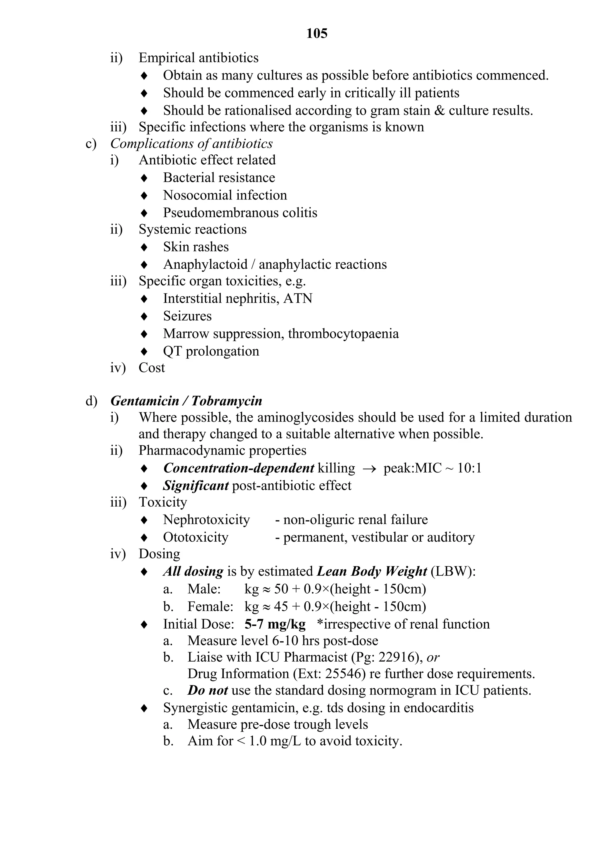 105
   ii)  Empirical antibiotics
         Obtain as many cultures as possible before antibiotics commenced.
         Should be commenced early in critically ill patients
         Should be rationalised according to gram stain & culture results.
   iii) Specific infections where the organisms is known
c) Complications of antibiotics
   i) Antibiotic effect related
         Bacterial resistance
         Nosocomial infection
         Pseudomembranous colitis
   ii) Systemic reactions
         Skin rashes
         Anaphylactoid / anaphylactic reactions
   iii) Specific organ toxicities, e.g.
         Interstitial nephritis, ATN
         Seizures
         Marrow suppression, thrombocytopaenia
         QT prolongation
   iv) Cost

d) Gentamicin / Tobramycin
   i) Where possible, the aminoglycosides should be used for a limited duration
        and therapy changed to a suitable alternative when possible.
   ii) Pharmacodynamic properties
         Concentration-dependent killing  peak:MIC ~ 10:1
         Significant post-antibiotic effect
   iii) Toxicity
         Nephrotoxicity       - non-oliguric renal failure
         Ototoxicity          - permanent, vestibular or auditory
   iv) Dosing
         All dosing is by estimated Lean Body Weight (LBW):
            a. Male:      kg  50 + 0.9×(height - 150cm)
            b. Female: kg  45 + 0.9×(height - 150cm)
         Initial Dose: 5-7 mg/kg *irrespective of renal function
            a. Measure level 6-10 hrs post-dose
            b. Liaise with ICU Pharmacist (Pg: 22916), or
                 Drug Information (Ext: 25546) re further dose requirements.
            c. Do not use the standard dosing normogram in ICU patients.
         Synergistic gentamicin, e.g. tds dosing in endocarditis
            a. Measure pre-dose trough levels
            b. Aim for < 1.0 mg/L to avoid toxicity.
 