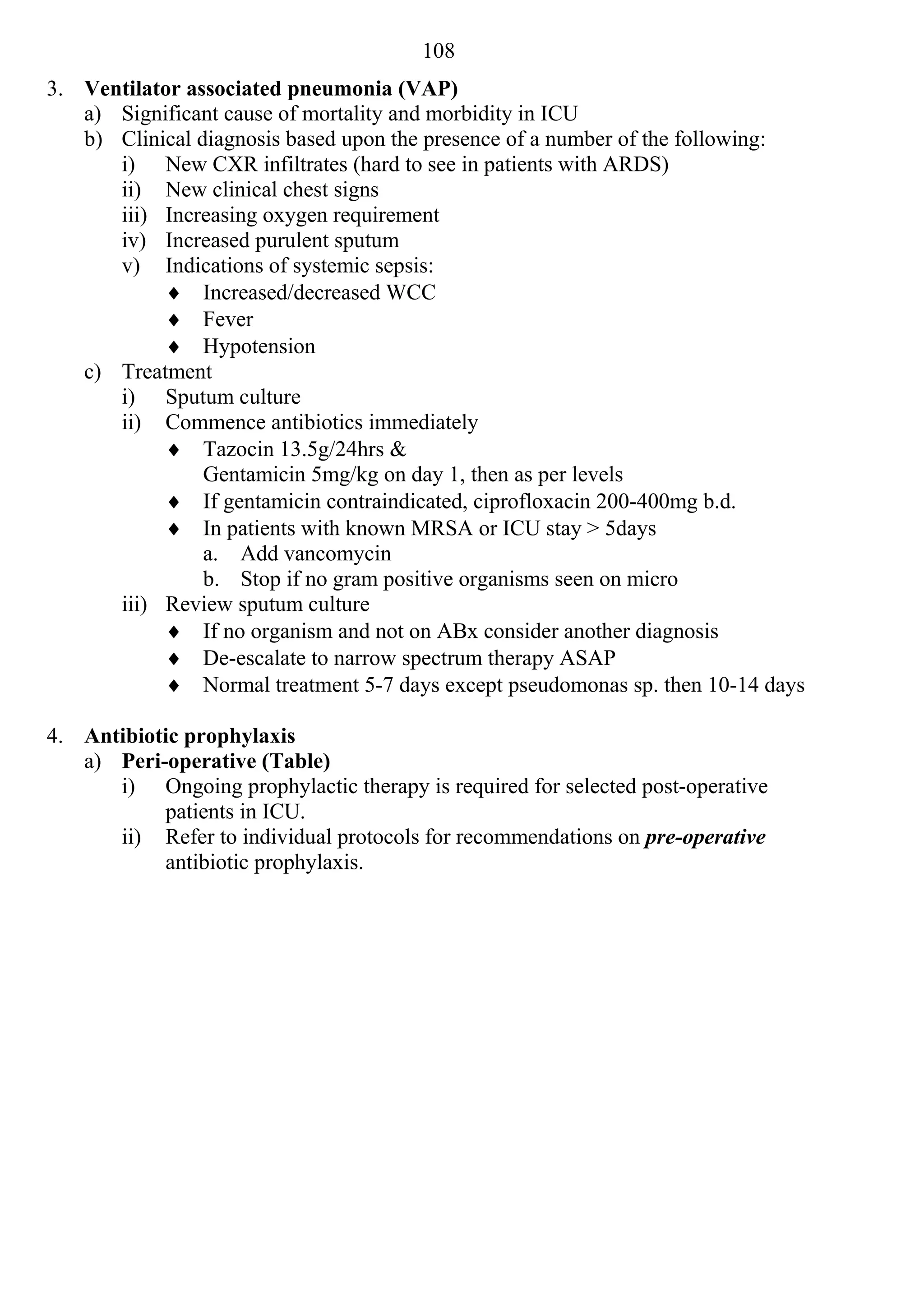 108
3. Ventilator associated pneumonia (VAP)
   a) Significant cause of mortality and morbidity in ICU
   b) Clinical diagnosis based upon the presence of a number of the following:
      i) New CXR infiltrates (hard to see in patients with ARDS)
      ii) New clinical chest signs
      iii) Increasing oxygen requirement
      iv) Increased purulent sputum
      v) Indications of systemic sepsis:
            Increased/decreased WCC
            Fever
            Hypotension
   c) Treatment
      i) Sputum culture
      ii) Commence antibiotics immediately
            Tazocin 13.5g/24hrs &
                Gentamicin 5mg/kg on day 1, then as per levels
            If gentamicin contraindicated, ciprofloxacin 200-400mg b.d.
            In patients with known MRSA or ICU stay > 5days
                a. Add vancomycin
                b. Stop if no gram positive organisms seen on micro
      iii) Review sputum culture
            If no organism and not on ABx consider another diagnosis
            De-escalate to narrow spectrum therapy ASAP
            Normal treatment 5-7 days except pseudomonas sp. then 10-14 days

4. Antibiotic prophylaxis
   a) Peri-operative (Table)
      i) Ongoing prophylactic therapy is required for selected post-operative
           patients in ICU.
      ii) Refer to individual protocols for recommendations on pre-operative
           antibiotic prophylaxis.
 