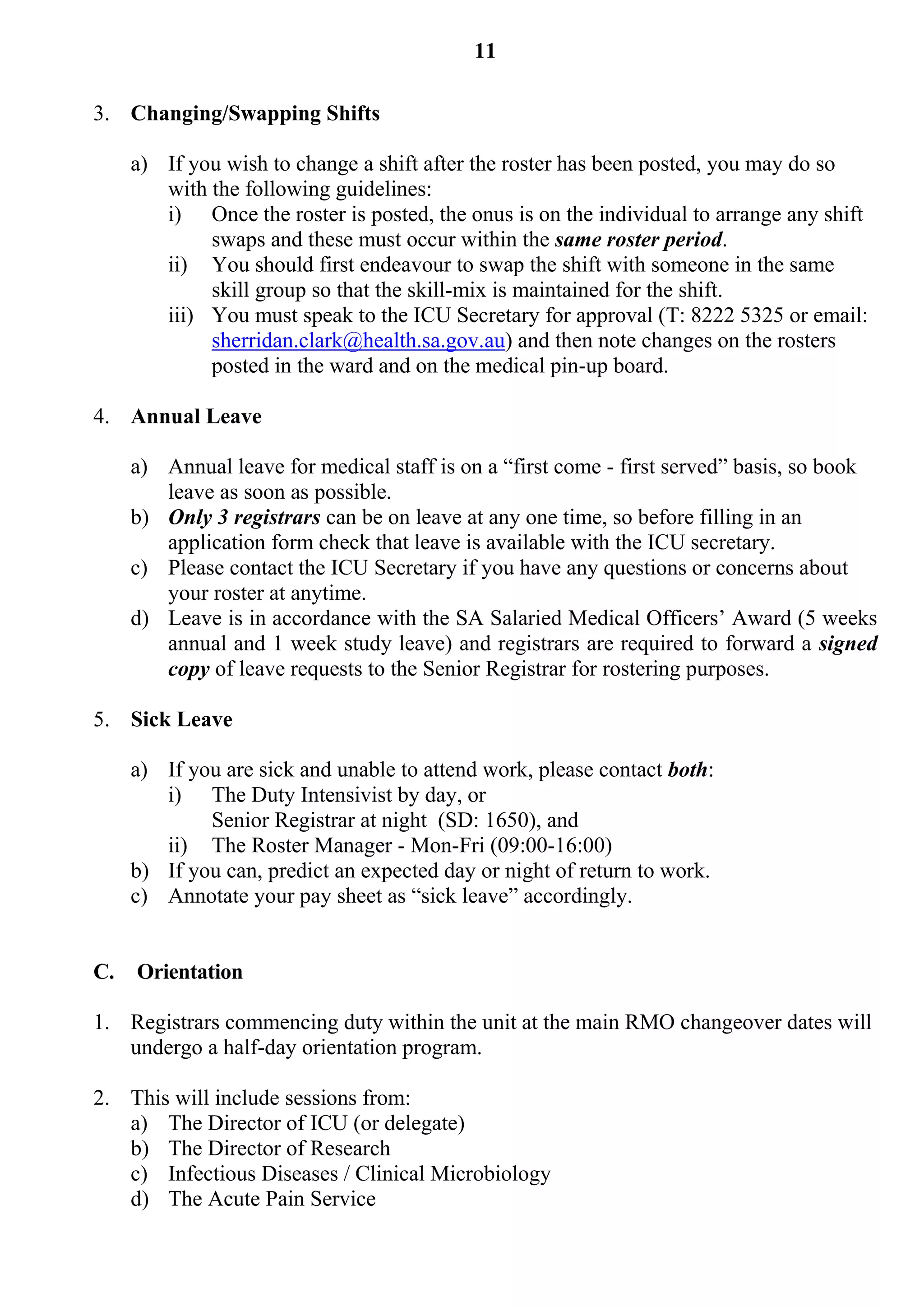 11

3. Changing/Swapping Shifts

     a) If you wish to change a shift after the roster has been posted, you may do so
        with the following guidelines:
        i) Once the roster is posted, the onus is on the individual to arrange any shift
             swaps and these must occur within the same roster period.
        ii) You should first endeavour to swap the shift with someone in the same
             skill group so that the skill-mix is maintained for the shift.
        iii) You must speak to the ICU Secretary for approval (T: 8222 5325 or email:
             sherridan.clark@health.sa.gov.au) and then note changes on the rosters
             posted in the ward and on the medical pin-up board.

4. Annual Leave

     a) Annual leave for medical staff is on a “first come - first served” basis, so book
        leave as soon as possible.
     b) Only 3 registrars can be on leave at any one time, so before filling in an
        application form check that leave is available with the ICU secretary.
     c) Please contact the ICU Secretary if you have any questions or concerns about
        your roster at anytime.
     d) Leave is in accordance with the SA Salaried Medical Officers’ Award (5 weeks
        annual and 1 week study leave) and registrars are required to forward a signed
        copy of leave requests to the Senior Registrar for rostering purposes.

5. Sick Leave

     a) If you are sick and unable to attend work, please contact both:
        i) The Duty Intensivist by day, or
             Senior Registrar at night (SD: 1650), and
        ii) The Roster Manager - Mon-Fri (09:00-16:00)
     b) If you can, predict an expected day or night of return to work.
     c) Annotate your pay sheet as “sick leave” accordingly.


C.   Orientation

1. Registrars commencing duty within the unit at the main RMO changeover dates will
   undergo a half-day orientation program.

2. This will include sessions from:
   a) The Director of ICU (or delegate)
   b) The Director of Research
   c) Infectious Diseases / Clinical Microbiology
   d) The Acute Pain Service
 