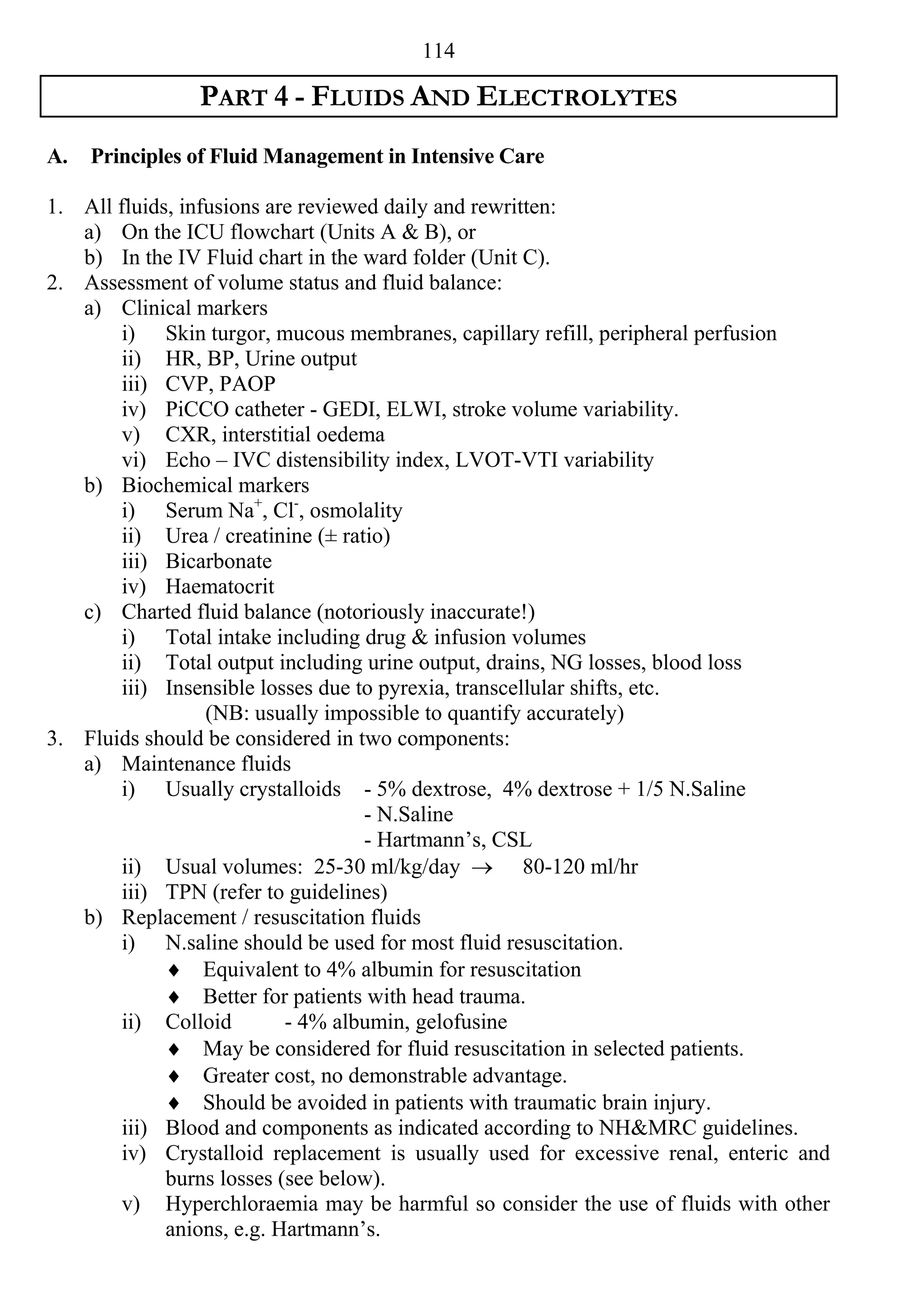 114

                PART 4 - FLUIDS AND ELECTROLYTES
A.   Principles of Fluid Management in Intensive Care

1. All fluids, infusions are reviewed daily and rewritten:
   a) On the ICU flowchart (Units A & B), or
   b) In the IV Fluid chart in the ward folder (Unit C).
2. Assessment of volume status and fluid balance:
   a) Clinical markers
        i) Skin turgor, mucous membranes, capillary refill, peripheral perfusion
        ii) HR, BP, Urine output
        iii) CVP, PAOP
        iv) PiCCO catheter - GEDI, ELWI, stroke volume variability.
        v) CXR, interstitial oedema
        vi) Echo – IVC distensibility index, LVOT-VTI variability
   b) Biochemical markers
        i) Serum Na+, Cl-, osmolality
        ii) Urea / creatinine (± ratio)
        iii) Bicarbonate
        iv) Haematocrit
   c) Charted fluid balance (notoriously inaccurate!)
        i) Total intake including drug & infusion volumes
        ii) Total output including urine output, drains, NG losses, blood loss
        iii) Insensible losses due to pyrexia, transcellular shifts, etc.
                  (NB: usually impossible to quantify accurately)
3. Fluids should be considered in two components:
   a) Maintenance fluids
        i) Usually crystalloids - 5% dextrose, 4% dextrose + 1/5 N.Saline
                                    - N.Saline
                                    - Hartmann’s, CSL
        ii) Usual volumes: 25-30 ml/kg/day  80-120 ml/hr
        iii) TPN (refer to guidelines)
   b) Replacement / resuscitation fluids
        i) N.saline should be used for most fluid resuscitation.
              Equivalent to 4% albumin for resuscitation
              Better for patients with head trauma.
        ii) Colloid        - 4% albumin, gelofusine
              May be considered for fluid resuscitation in selected patients.
              Greater cost, no demonstrable advantage.
              Should be avoided in patients with traumatic brain injury.
        iii) Blood and components as indicated according to NH&MRC guidelines.
        iv) Crystalloid replacement is usually used for excessive renal, enteric and
             burns losses (see below).
        v) Hyperchloraemia may be harmful so consider the use of fluids with other
             anions, e.g. Hartmann’s.
 