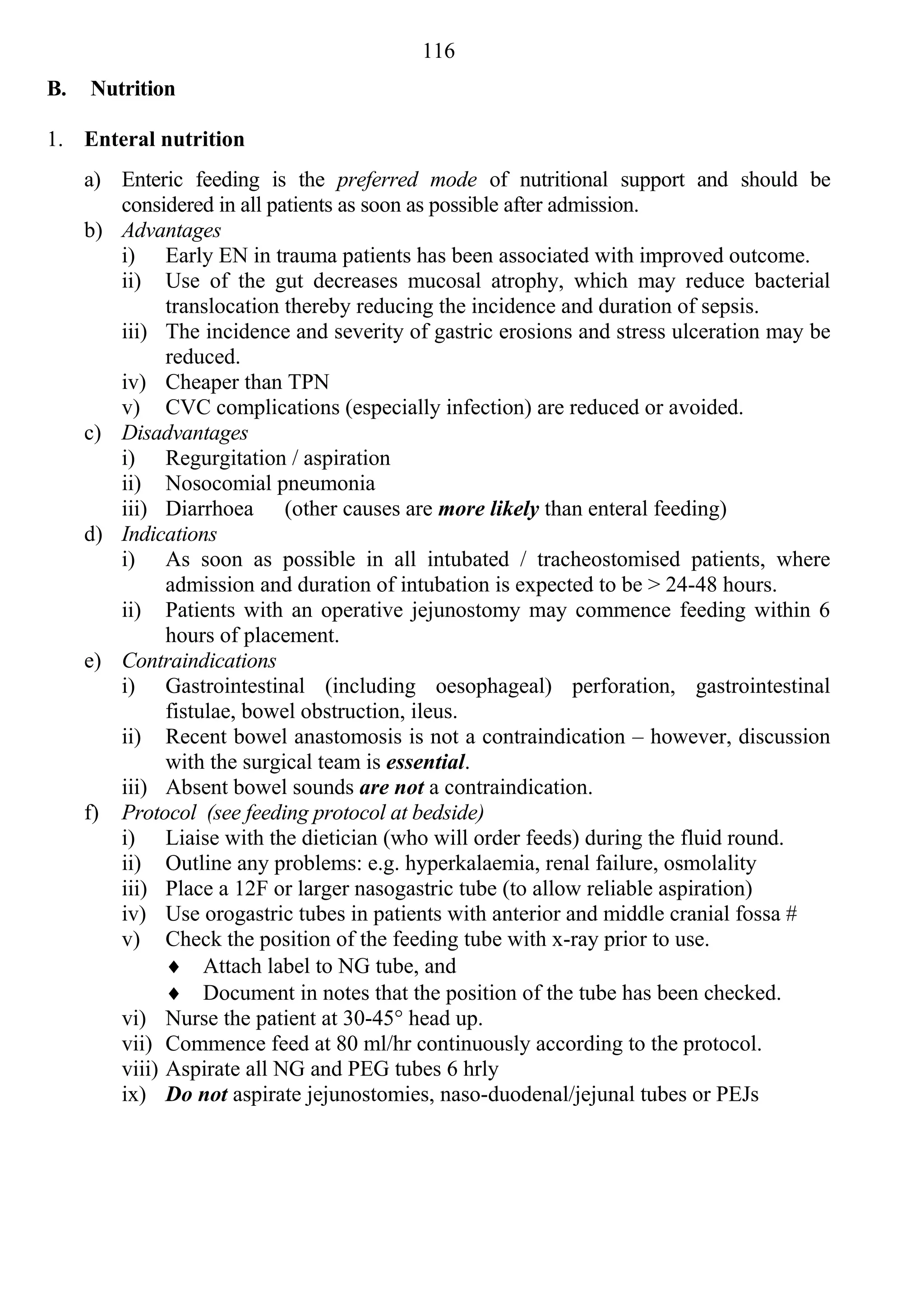 116
B.   Nutrition

1. Enteral nutrition
     a) Enteric feeding is the preferred mode of nutritional support and should be
        considered in all patients as soon as possible after admission.
     b) Advantages
        i) Early EN in trauma patients has been associated with improved outcome.
        ii) Use of the gut decreases mucosal atrophy, which may reduce bacterial
              translocation thereby reducing the incidence and duration of sepsis.
        iii) The incidence and severity of gastric erosions and stress ulceration may be
              reduced.
        iv) Cheaper than TPN
        v) CVC complications (especially infection) are reduced or avoided.
     c) Disadvantages
        i) Regurgitation / aspiration
        ii) Nosocomial pneumonia
        iii) Diarrhoea (other causes are more likely than enteral feeding)
     d) Indications
        i) As soon as possible in all intubated / tracheostomised patients, where
              admission and duration of intubation is expected to be > 24-48 hours.
        ii) Patients with an operative jejunostomy may commence feeding within 6
              hours of placement.
     e) Contraindications
        i) Gastrointestinal (including oesophageal) perforation, gastrointestinal
              fistulae, bowel obstruction, ileus.
        ii) Recent bowel anastomosis is not a contraindication – however, discussion
              with the surgical team is essential.
        iii) Absent bowel sounds are not a contraindication.
     f) Protocol (see feeding protocol at bedside)
        i) Liaise with the dietician (who will order feeds) during the fluid round.
        ii) Outline any problems: e.g. hyperkalaemia, renal failure, osmolality
        iii) Place a 12F or larger nasogastric tube (to allow reliable aspiration)
        iv) Use orogastric tubes in patients with anterior and middle cranial fossa #
        v) Check the position of the feeding tube with x-ray prior to use.
               Attach label to NG tube, and
               Document in notes that the position of the tube has been checked.
        vi) Nurse the patient at 30-45° head up.
        vii) Commence feed at 80 ml/hr continuously according to the protocol.
        viii) Aspirate all NG and PEG tubes 6 hrly
        ix) Do not aspirate jejunostomies, naso-duodenal/jejunal tubes or PEJs
 