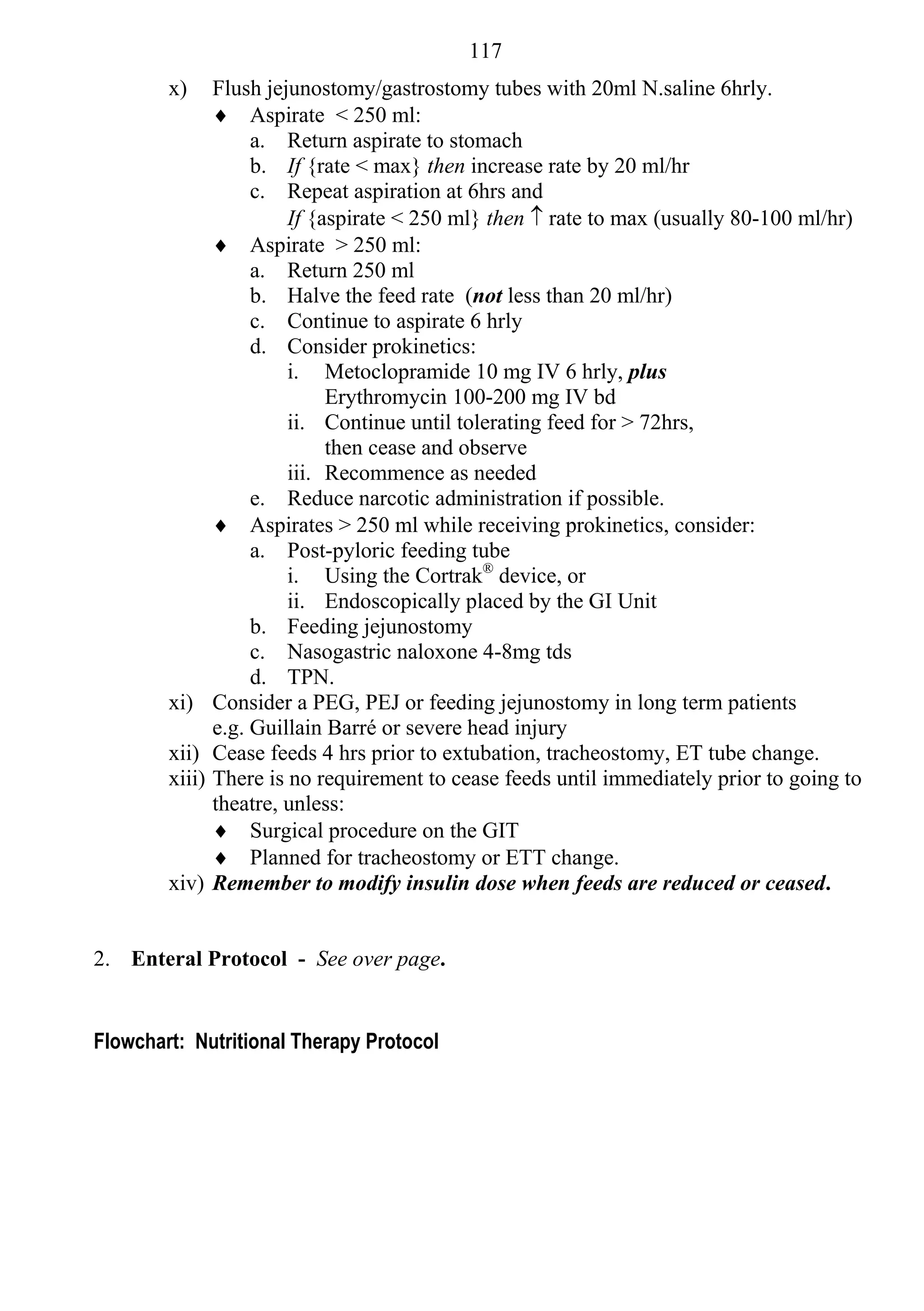 117
        x)      Flush jejunostomy/gastrostomy tubes with 20ml N.saline 6hrly.
                 Aspirate < 250 ml:
                     a. Return aspirate to stomach
                     b. If {rate < max} then increase rate by 20 ml/hr
                     c. Repeat aspiration at 6hrs and
                         If {aspirate < 250 ml} then  rate to max (usually 80-100 ml/hr)
                 Aspirate > 250 ml:
                     a. Return 250 ml
                     b. Halve the feed rate (not less than 20 ml/hr)
                     c. Continue to aspirate 6 hrly
                     d. Consider prokinetics:
                         i. Metoclopramide 10 mg IV 6 hrly, plus
                              Erythromycin 100-200 mg IV bd
                         ii. Continue until tolerating feed for > 72hrs,
                              then cease and observe
                         iii. Recommence as needed
                     e. Reduce narcotic administration if possible.
                 Aspirates > 250 ml while receiving prokinetics, consider:
                     a. Post-pyloric feeding tube
                         i. Using the Cortrak® device, or
                         ii. Endoscopically placed by the GI Unit
                     b. Feeding jejunostomy
                     c. Nasogastric naloxone 4-8mg tds
                     d. TPN.
        xi)     Consider a PEG, PEJ or feeding jejunostomy in long term patients
                e.g. Guillain Barré or severe head injury
        xii)    Cease feeds 4 hrs prior to extubation, tracheostomy, ET tube change.
        xiii)   There is no requirement to cease feeds until immediately prior to going to
                theatre, unless:
                 Surgical procedure on the GIT
                 Planned for tracheostomy or ETT change.
        xiv)    Remember to modify insulin dose when feeds are reduced or ceased.


2. Enteral Protocol - See over page.


Flowchart: Nutritional Therapy Protocol
 